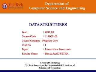 Department of
Computer Science and Engineering
DATA STRUCTURES
School of Computing
Vel Tech Rangarajan Dr. Sagunthala R&D Institute of
Science and Technology
Year : 2019-23
Course Code : 1151CS102
Course Category : Program Core
Unit No : I
Topic : Linear data Structures
Faculty Name : Mrs.A.SANGEETHA
 