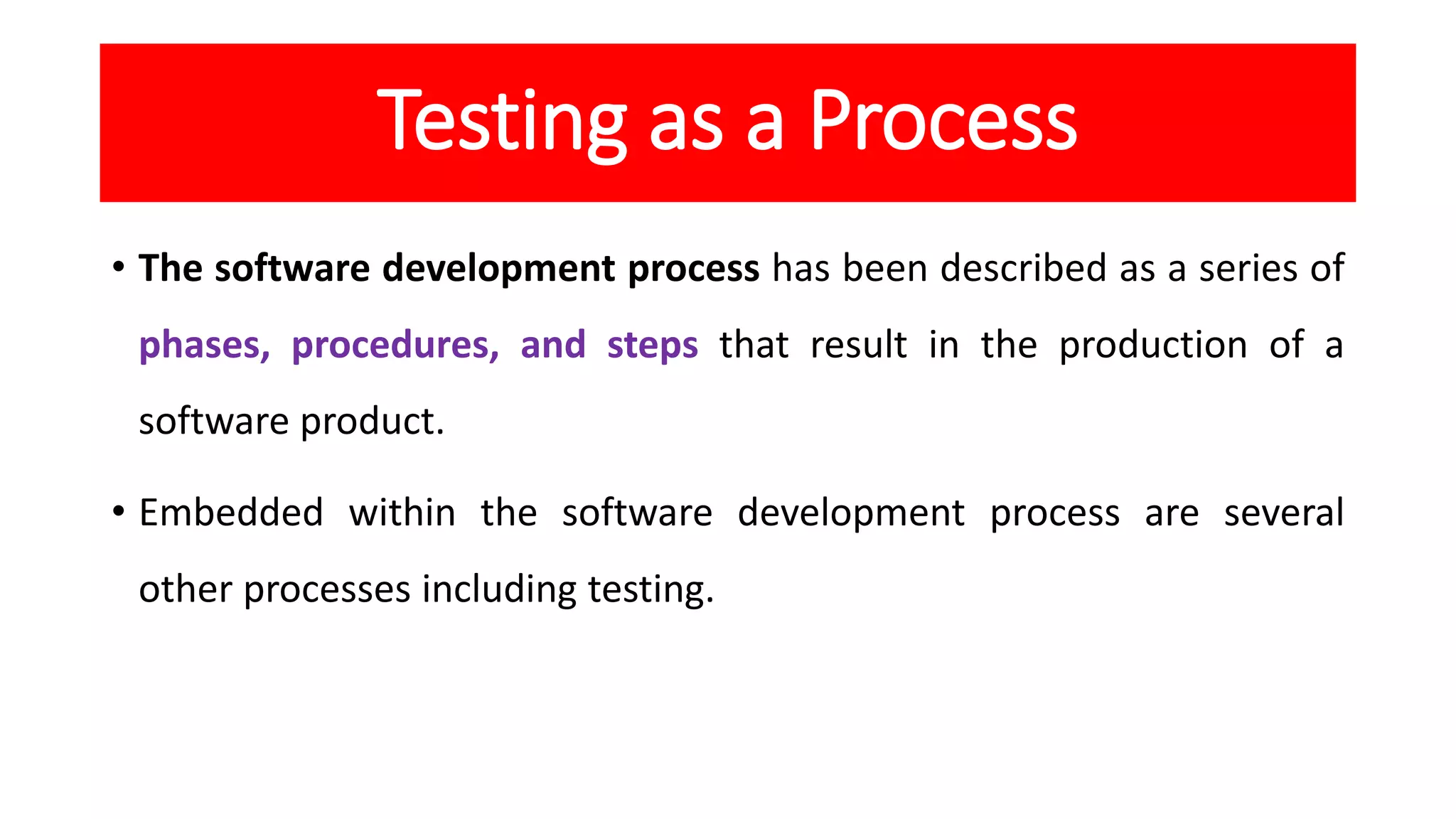 Testing as a Process
• The software development process has been described as a series of
phases, procedures, and steps that result in the production of a
software product.
• Embedded within the software development process are several
other processes including testing.
 
