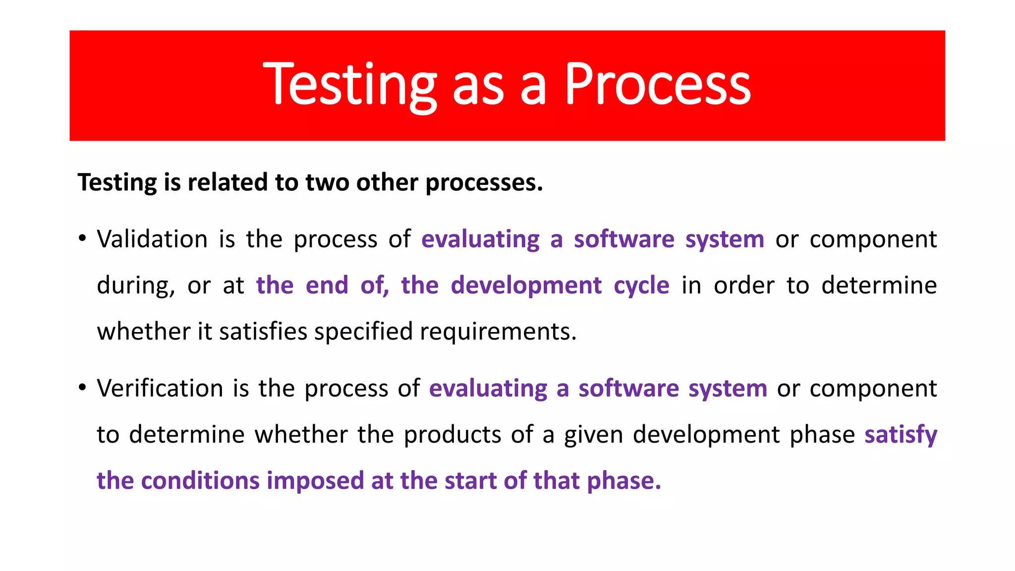 Testing as a Process
Testing is related to two other processes.
• Validation is the process of evaluating a software system or component
during, or at the end of, the development cycle in order to determine
whether it satisfies specified requirements.
• Verification is the process of evaluating a software system or component
to determine whether the products of a given development phase satisfy
the conditions imposed at the start of that phase.
 