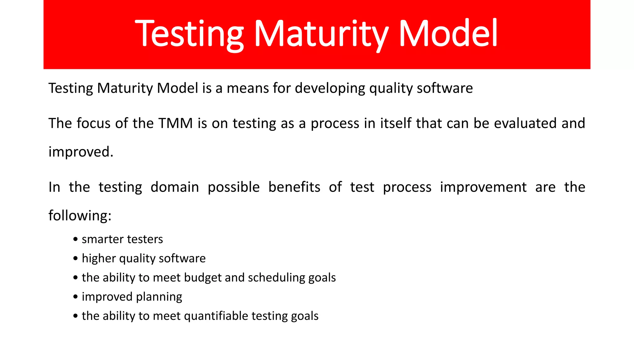 Testing Maturity Model
Testing Maturity Model is a means for developing quality software
The focus of the TMM is on testing as a process in itself that can be evaluated and
improved.
In the testing domain possible benefits of test process improvement are the
following:
• smarter testers
• higher quality software
• the ability to meet budget and scheduling goals
• improved planning
• the ability to meet quantifiable testing goals
 