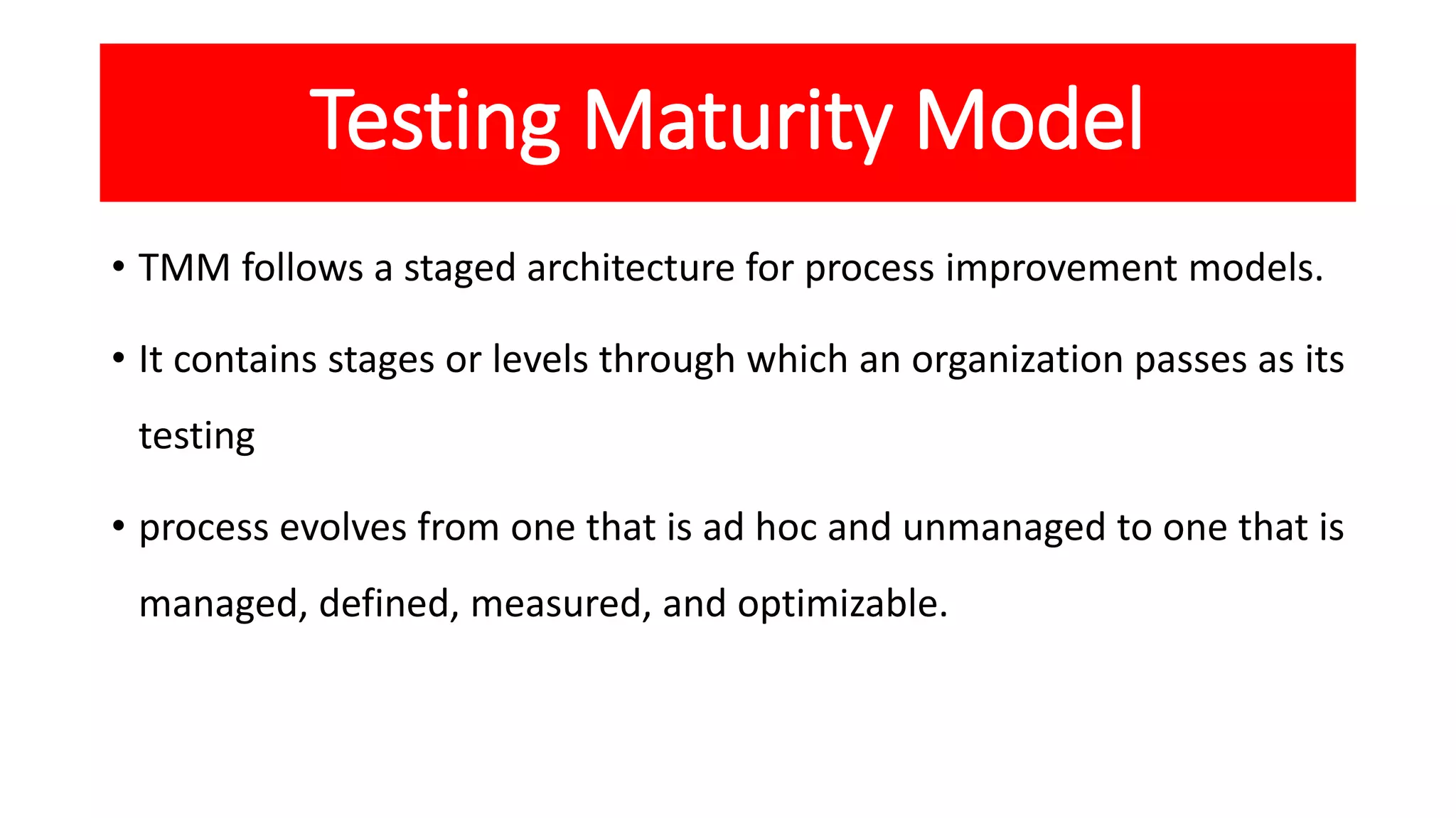 Testing Maturity Model
• TMM follows a staged architecture for process improvement models.
• It contains stages or levels through which an organization passes as its
testing
• process evolves from one that is ad hoc and unmanaged to one that is
managed, defined, measured, and optimizable.
 