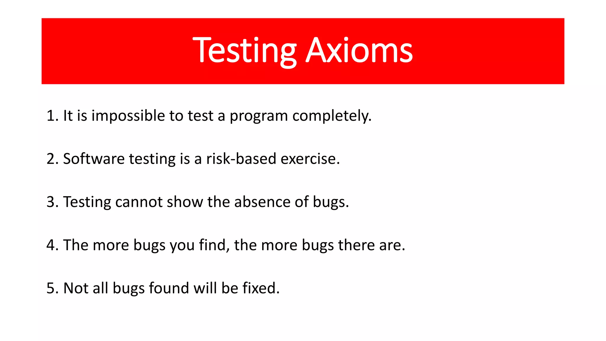 Testing Axioms
1. It is impossible to test a program completely.
2. Software testing is a risk-based exercise.
3. Testing cannot show the absence of bugs.
4. The more bugs you find, the more bugs there are.
5. Not all bugs found will be fixed.
 
