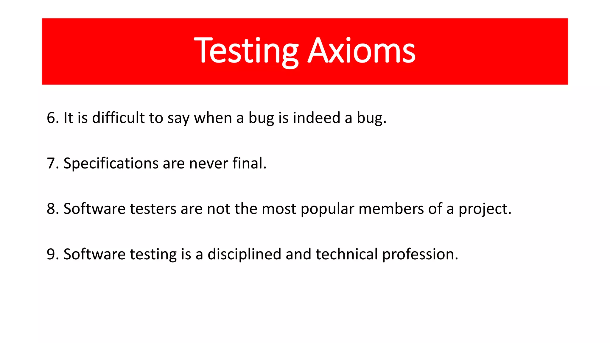 Testing Axioms
6. It is difficult to say when a bug is indeed a bug.
7. Specifications are never final.
8. Software testers are not the most popular members of a project.
9. Software testing is a disciplined and technical profession.
 