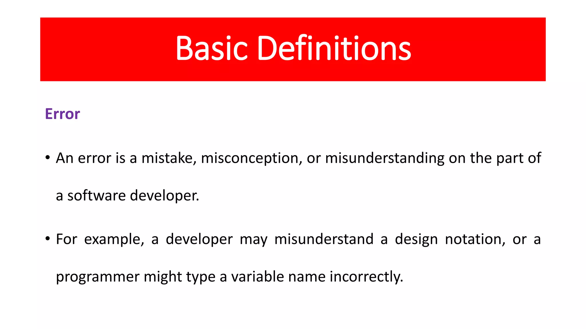 Basic Definitions
Error
• An error is a mistake, misconception, or misunderstanding on the part of
a software developer.
• For example, a developer may misunderstand a design notation, or a
programmer might type a variable name incorrectly.
 