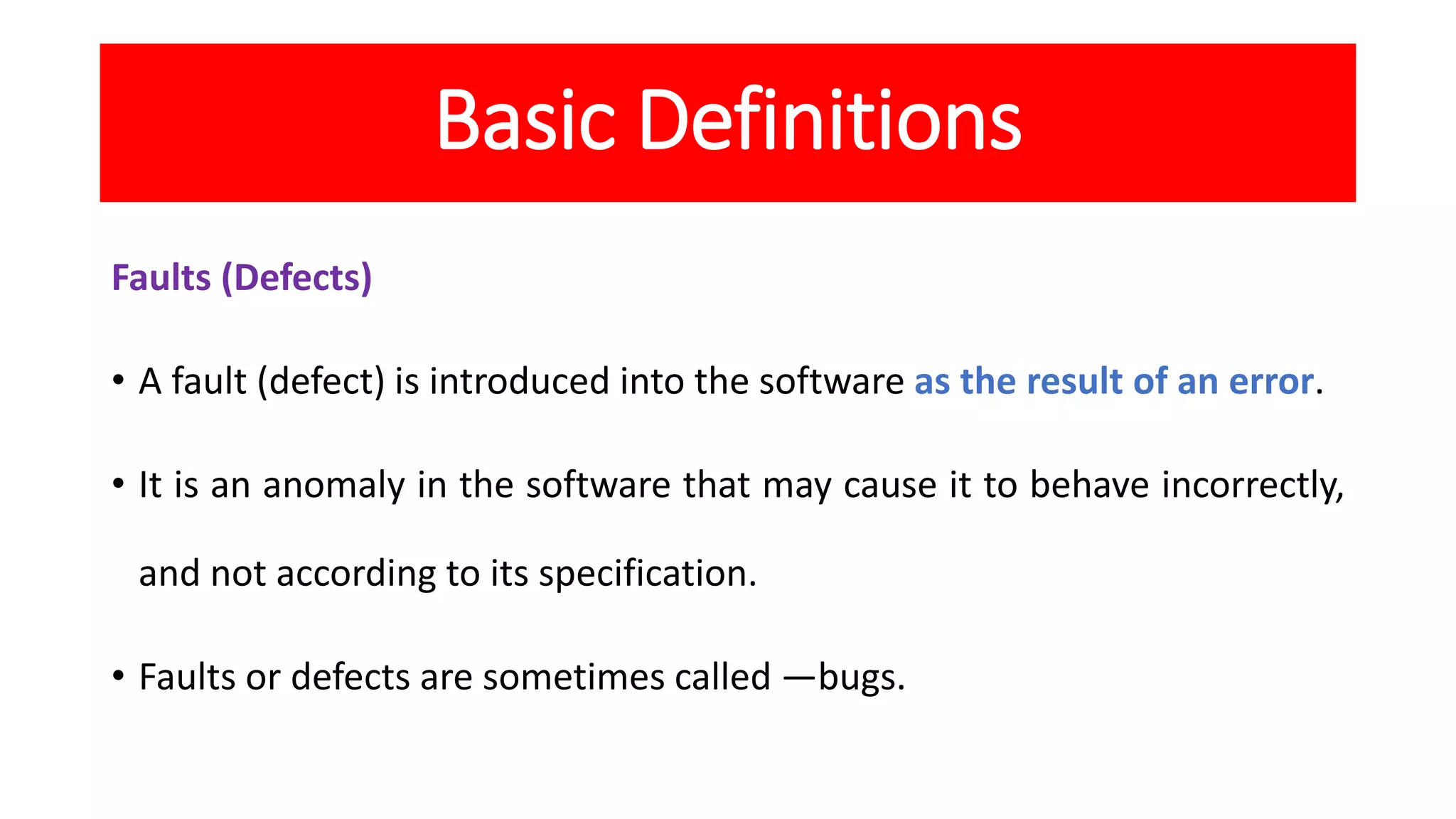 Basic Definitions
Faults (Defects)
• A fault (defect) is introduced into the software as the result of an error.
• It is an anomaly in the software that may cause it to behave incorrectly,
and not according to its specification.
• Faults or defects are sometimes called ―bugs.
 