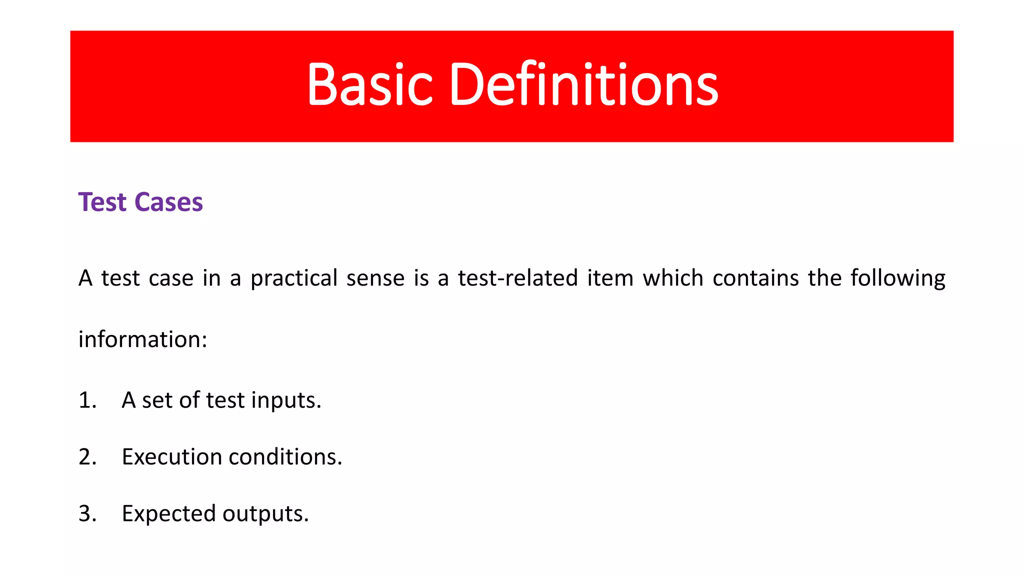 Basic Definitions
Test Cases
A test case in a practical sense is a test-related item which contains the following
information:
1. A set of test inputs.
2. Execution conditions.
3. Expected outputs.
 