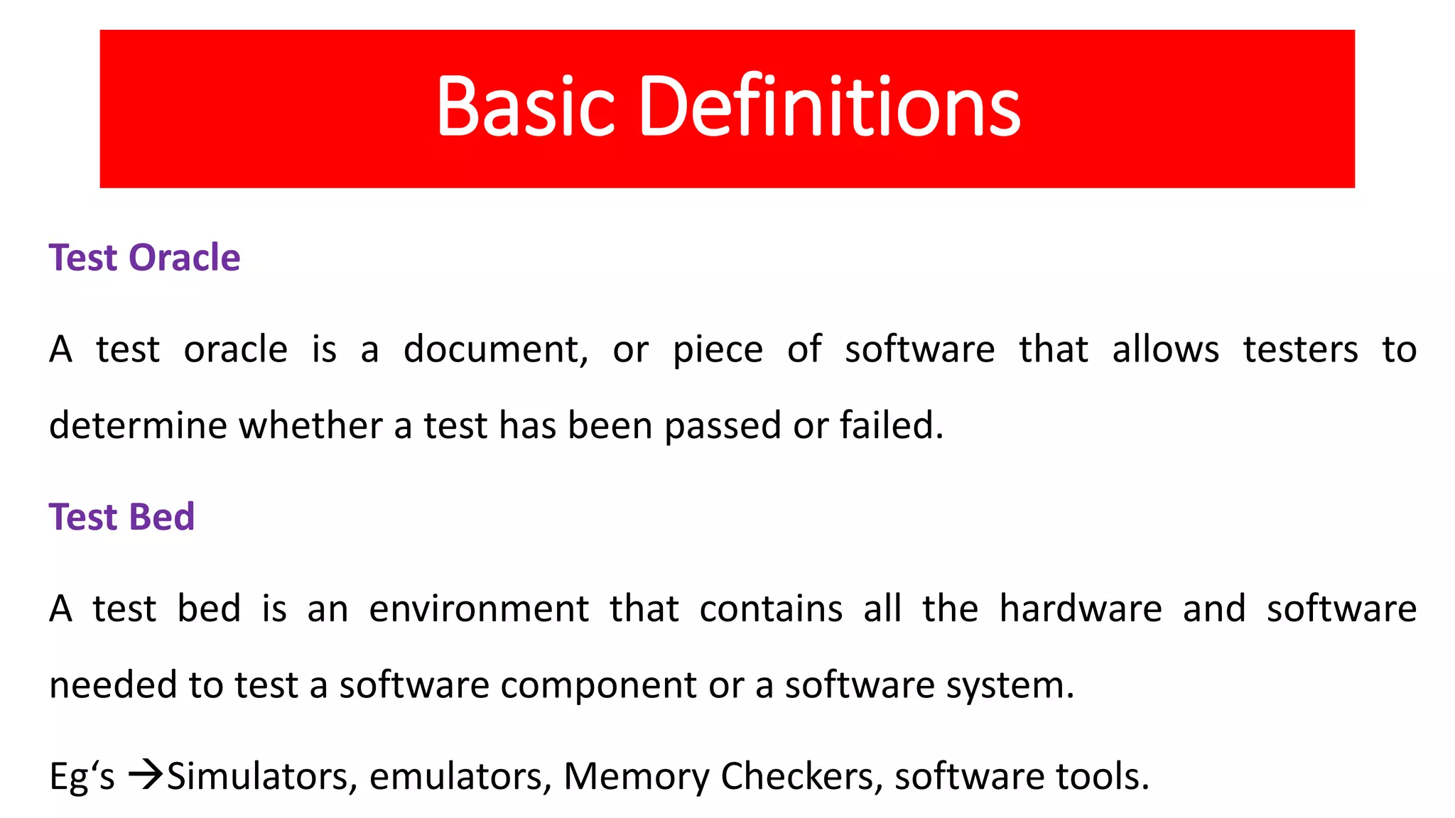 Basic Definitions
Test Oracle
A test oracle is a document, or piece of software that allows testers to
determine whether a test has been passed or failed.
Test Bed
A test bed is an environment that contains all the hardware and software
needed to test a software component or a software system.
Eg‘s Simulators, emulators, Memory Checkers, software tools.
 
