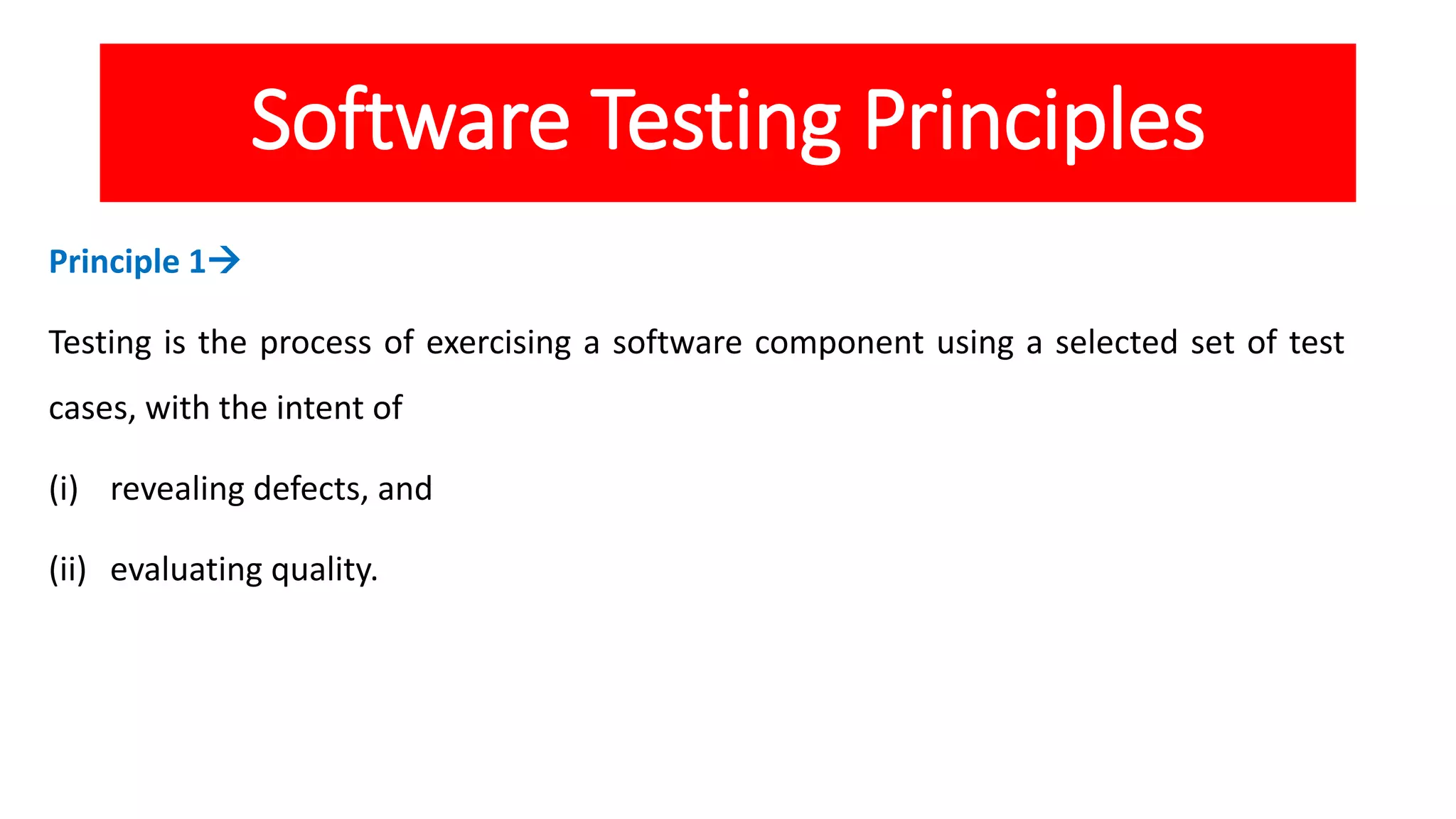 Software Testing Principles
Principle 1
Testing is the process of exercising a software component using a selected set of test
cases, with the intent of
(i) revealing defects, and
(ii) evaluating quality.
 