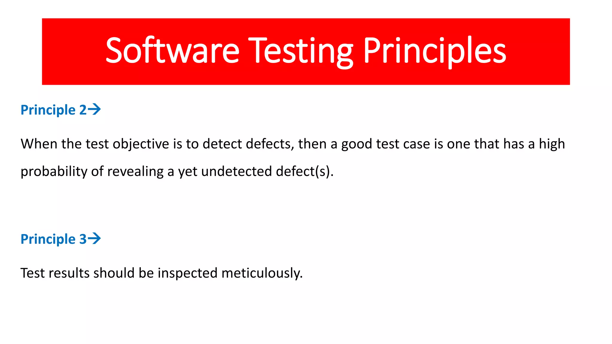 Software Testing Principles
Principle 2
When the test objective is to detect defects, then a good test case is one that has a high
probability of revealing a yet undetected defect(s).
Principle 3
Test results should be inspected meticulously.
 
