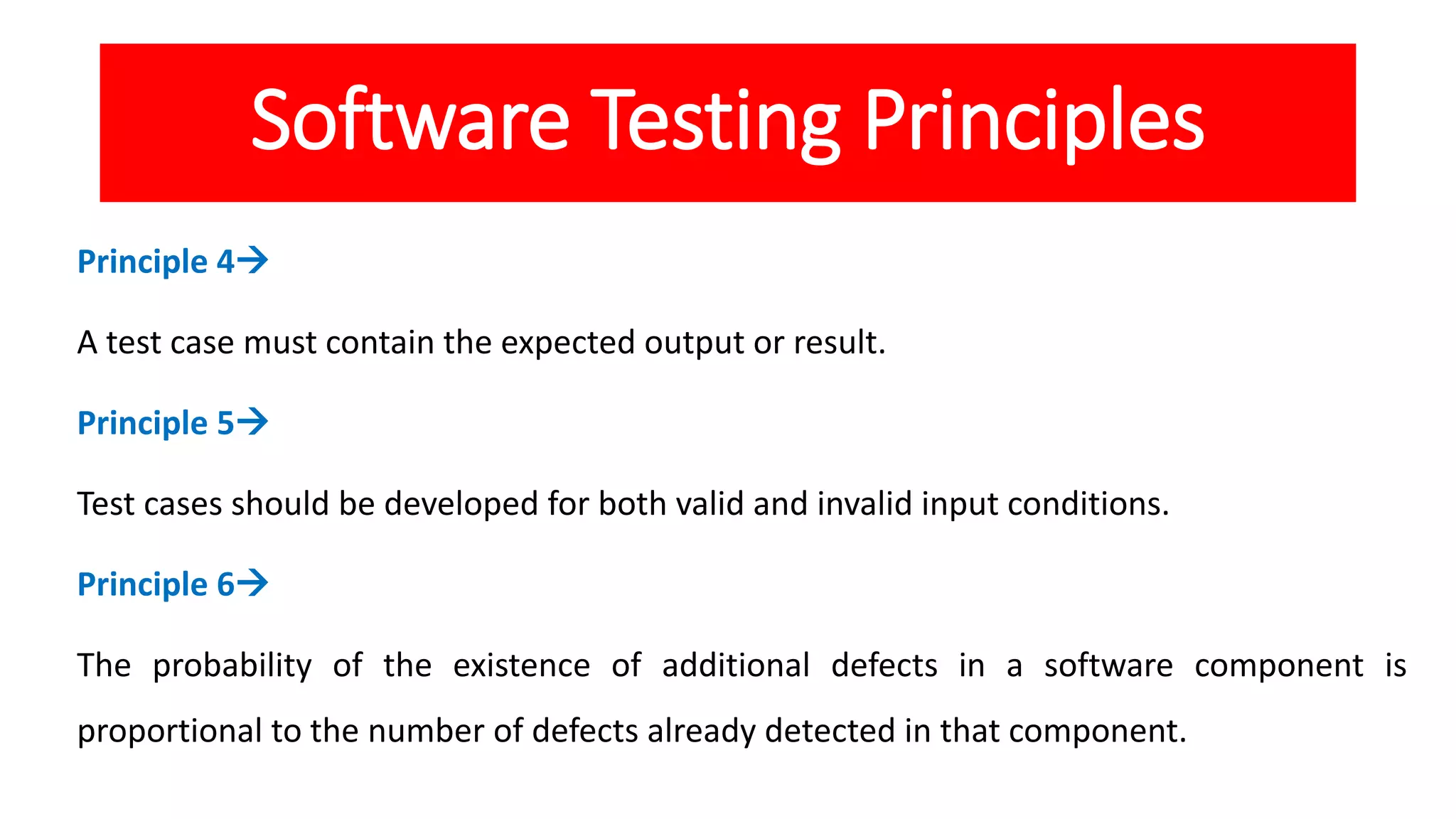 Software Testing Principles
Principle 4
A test case must contain the expected output or result.
Principle 5
Test cases should be developed for both valid and invalid input conditions.
Principle 6
The probability of the existence of additional defects in a software component is
proportional to the number of defects already detected in that component.
 