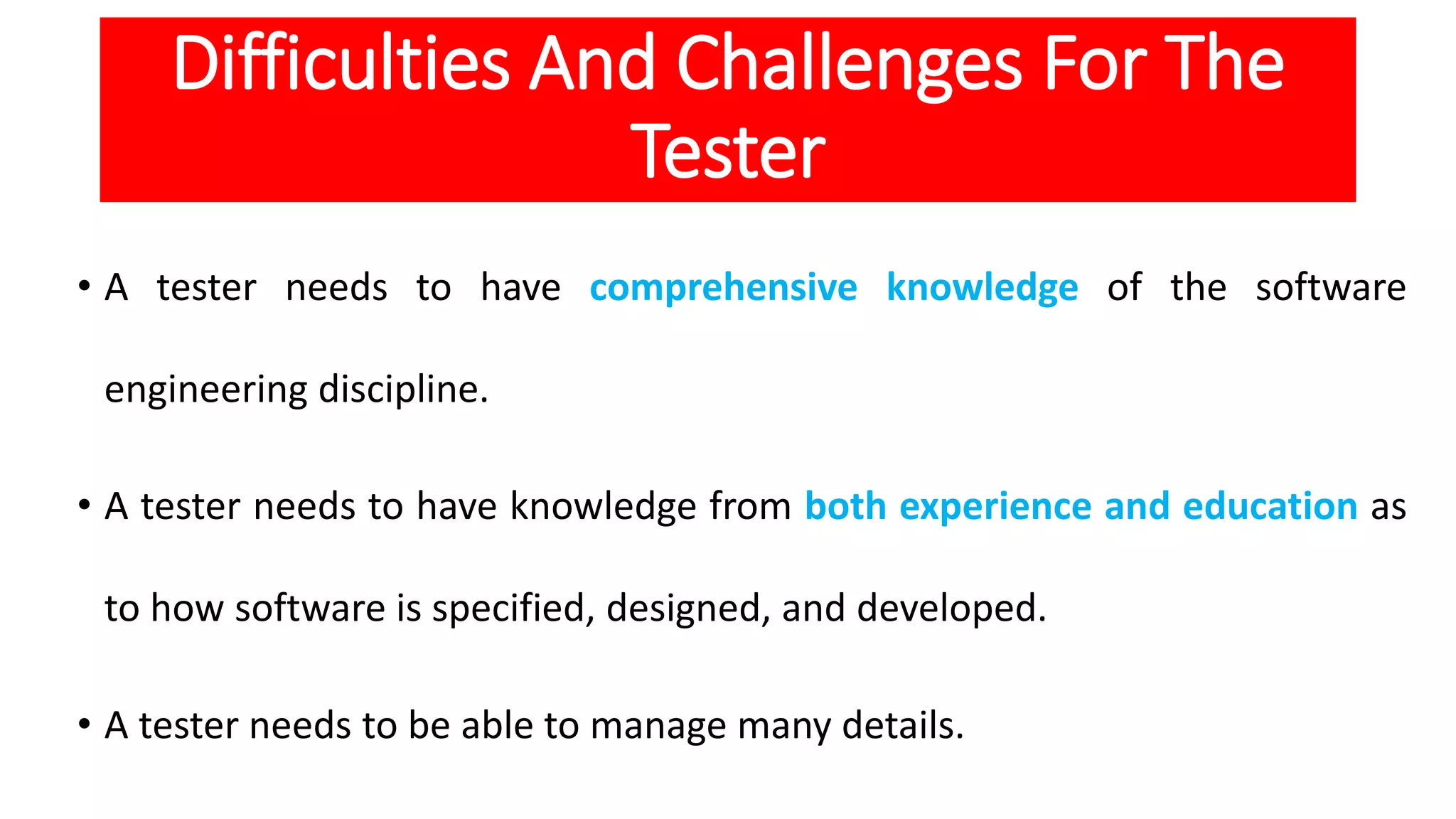 Difficulties And Challenges For The
Tester
• A tester needs to have comprehensive knowledge of the software
engineering discipline.
• A tester needs to have knowledge from both experience and education as
to how software is specified, designed, and developed.
• A tester needs to be able to manage many details.
 