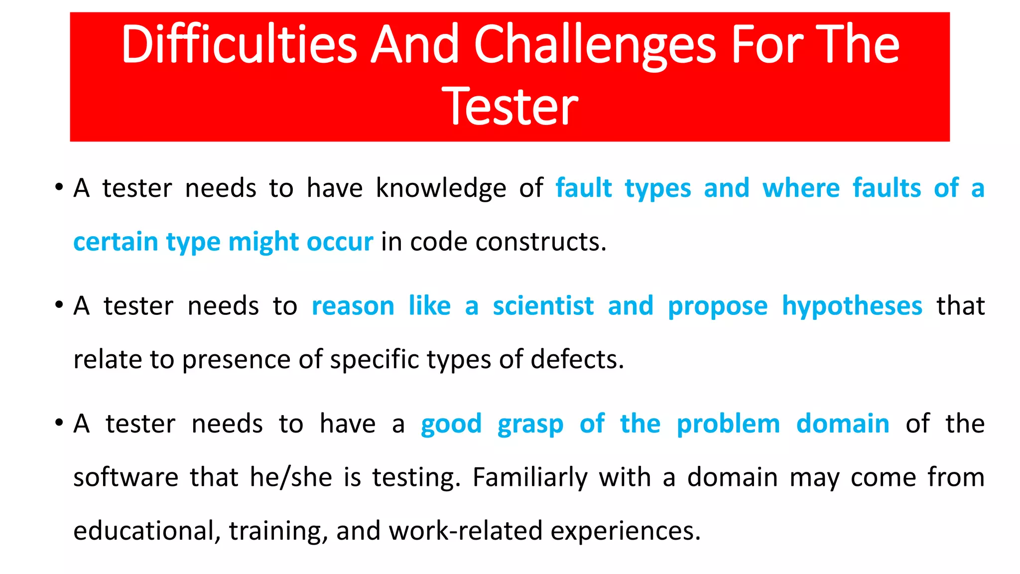 Difficulties And Challenges For The
Tester
• A tester needs to have knowledge of fault types and where faults of a
certain type might occur in code constructs.
• A tester needs to reason like a scientist and propose hypotheses that
relate to presence of specific types of defects.
• A tester needs to have a good grasp of the problem domain of the
software that he/she is testing. Familiarly with a domain may come from
educational, training, and work-related experiences.
 