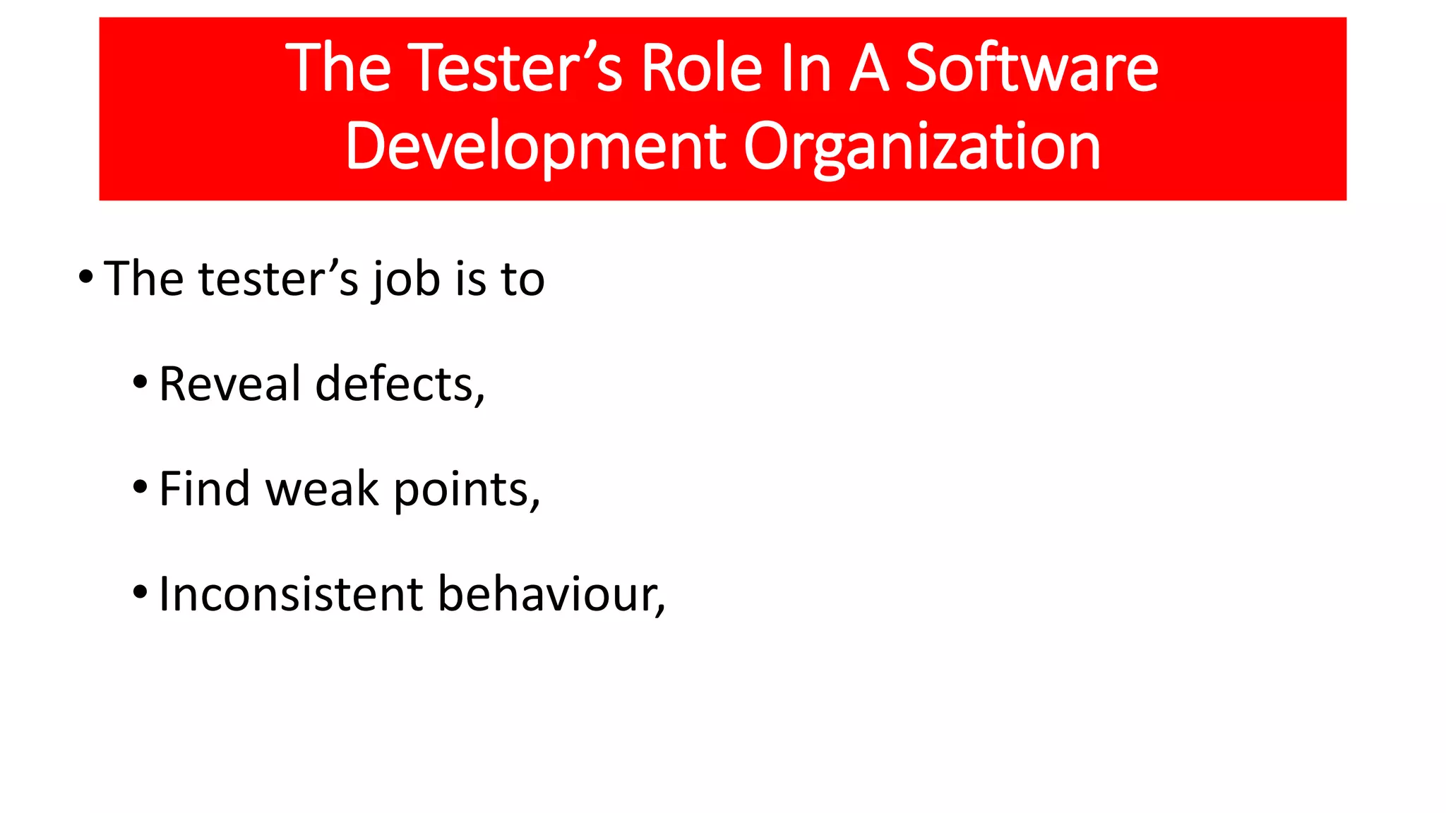 The Tester’s Role In A Software
Development Organization
•The tester’s job is to
•Reveal defects,
•Find weak points,
•Inconsistent behaviour,
 