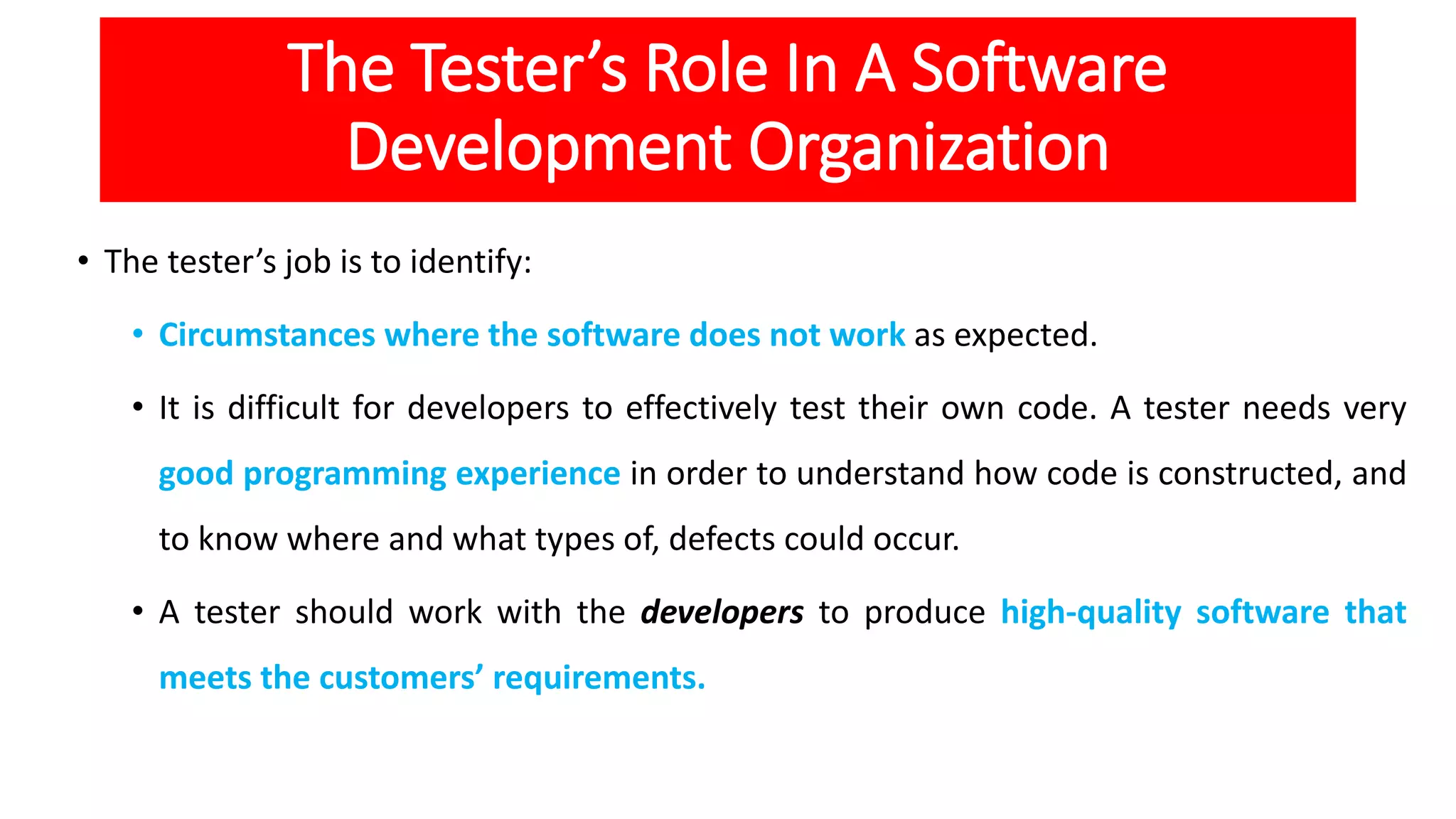 The Tester’s Role In A Software
Development Organization
• The tester’s job is to identify:
• Circumstances where the software does not work as expected.
• It is difficult for developers to effectively test their own code. A tester needs very
good programming experience in order to understand how code is constructed, and
to know where and what types of, defects could occur.
• A tester should work with the developers to produce high-quality software that
meets the customers’ requirements.
 