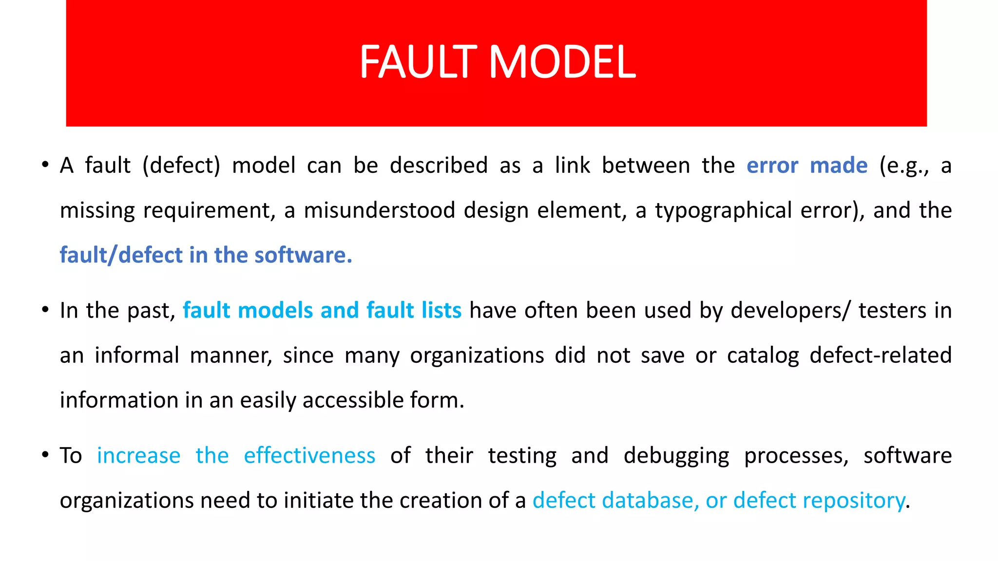 FAULT MODEL
• A fault (defect) model can be described as a link between the error made (e.g., a
missing requirement, a misunderstood design element, a typographical error), and the
fault/defect in the software.
• In the past, fault models and fault lists have often been used by developers/ testers in
an informal manner, since many organizations did not save or catalog defect-related
information in an easily accessible form.
• To increase the effectiveness of their testing and debugging processes, software
organizations need to initiate the creation of a defect database, or defect repository.
 