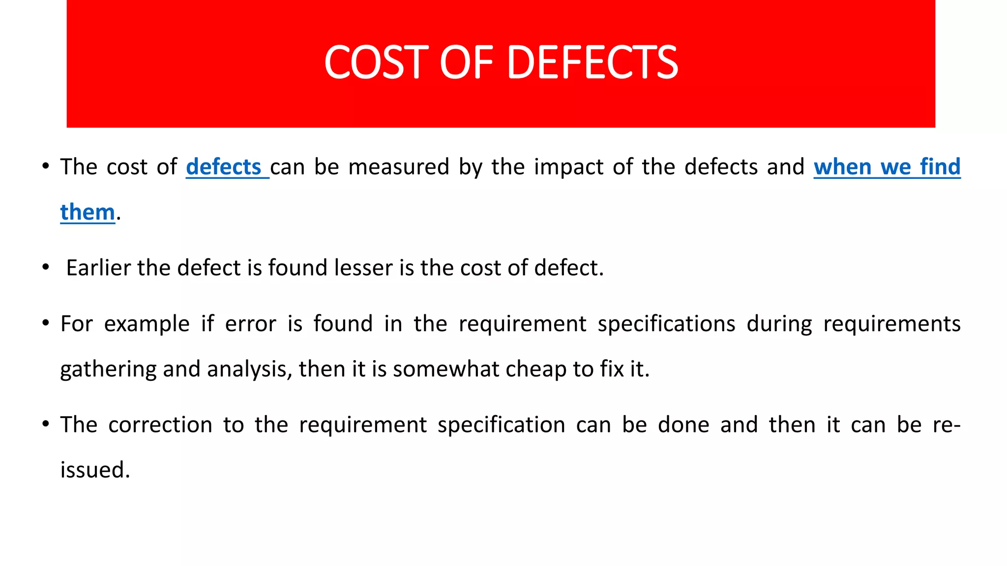 COST OF DEFECTS
• The cost of defects can be measured by the impact of the defects and when we find
them.
• Earlier the defect is found lesser is the cost of defect.
• For example if error is found in the requirement specifications during requirements
gathering and analysis, then it is somewhat cheap to fix it.
• The correction to the requirement specification can be done and then it can be re-
issued.
 