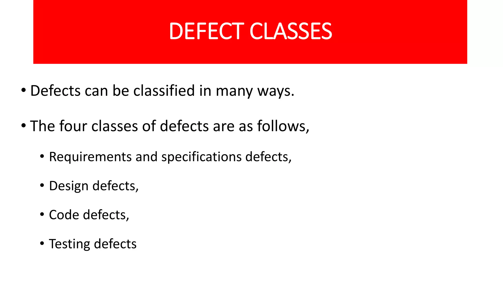DEFECT CLASSES
• Defects can be classified in many ways.
• The four classes of defects are as follows,
• Requirements and specifications defects,
• Design defects,
• Code defects,
• Testing defects
 