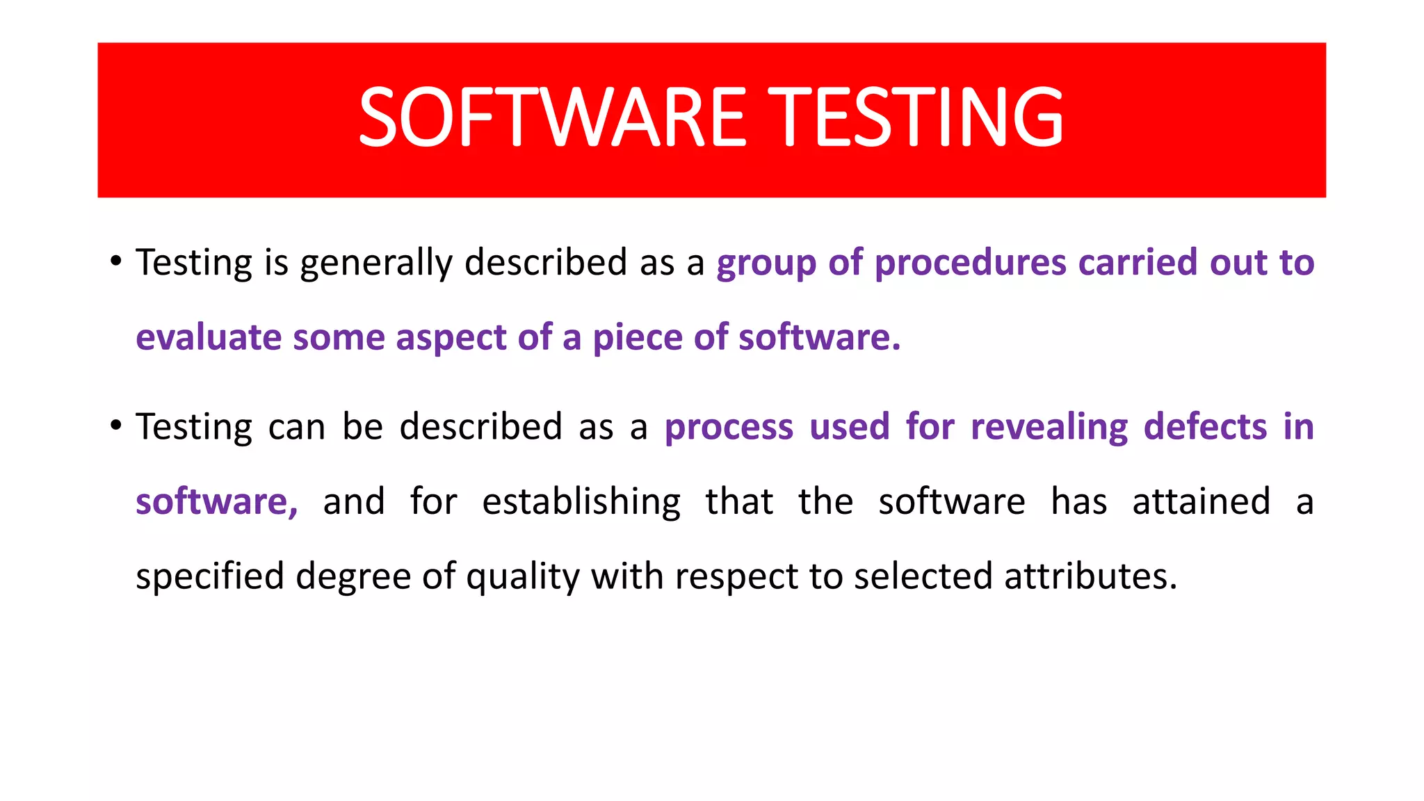 SOFTWARE TESTING
• Testing is generally described as a group of procedures carried out to
evaluate some aspect of a piece of software.
• Testing can be described as a process used for revealing defects in
software, and for establishing that the software has attained a
specified degree of quality with respect to selected attributes.
 