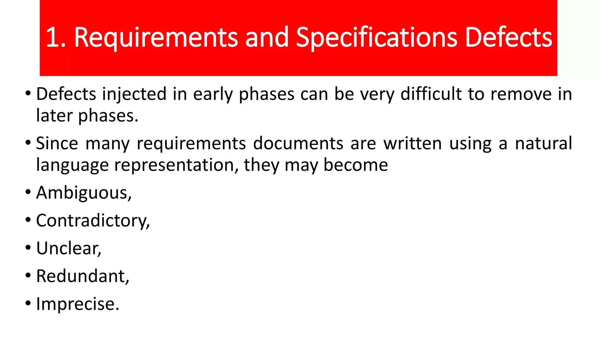 1. Requirements and Specifications Defects
• Defects injected in early phases can be very difficult to remove in
later phases.
• Since many requirements documents are written using a natural
language representation, they may become
• Ambiguous,
• Contradictory,
• Unclear,
• Redundant,
• Imprecise.
 
