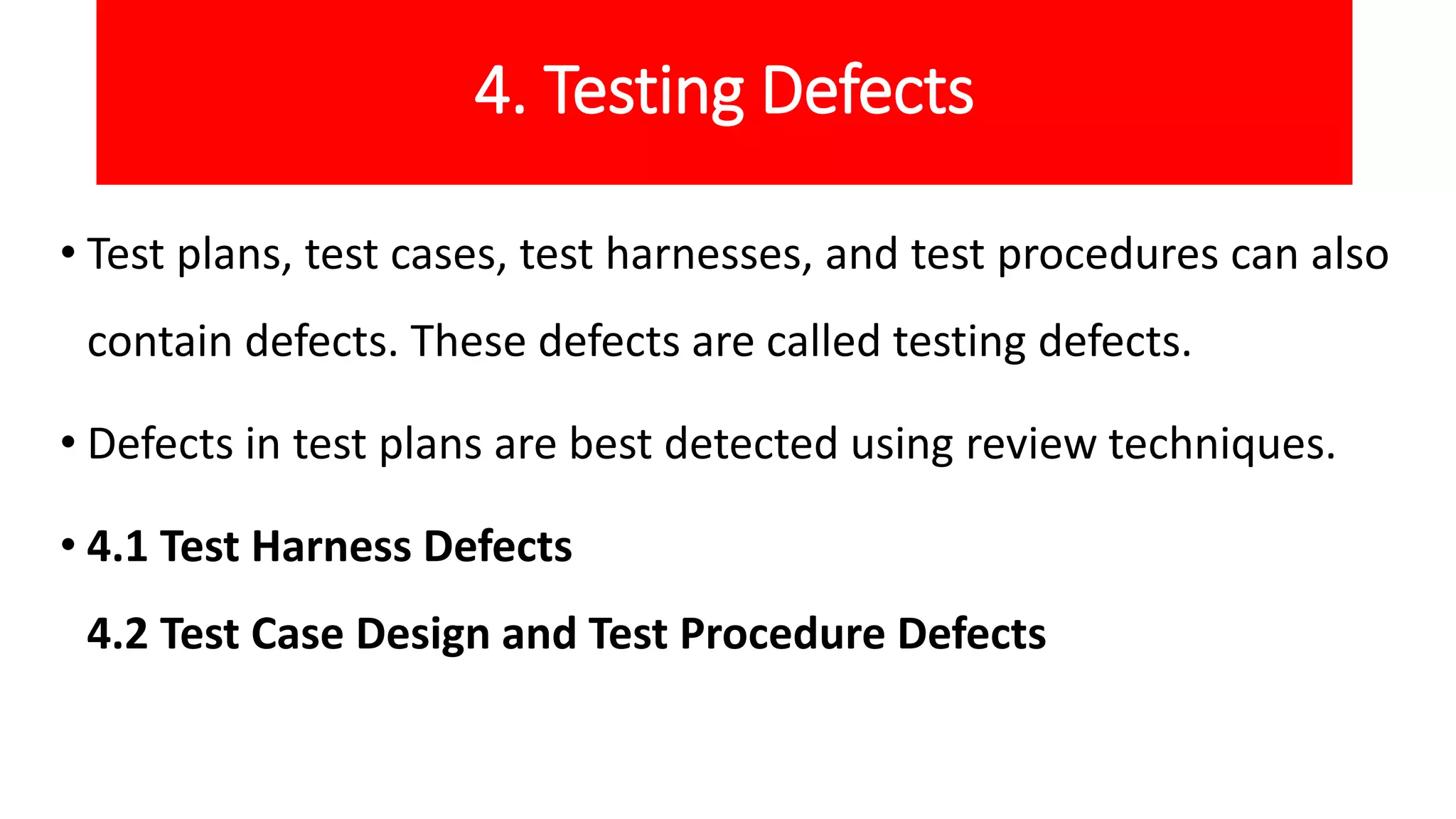 4. Testing Defects
• Test plans, test cases, test harnesses, and test procedures can also
contain defects. These defects are called testing defects.
• Defects in test plans are best detected using review techniques.
• 4.1 Test Harness Defects
4.2 Test Case Design and Test Procedure Defects
 