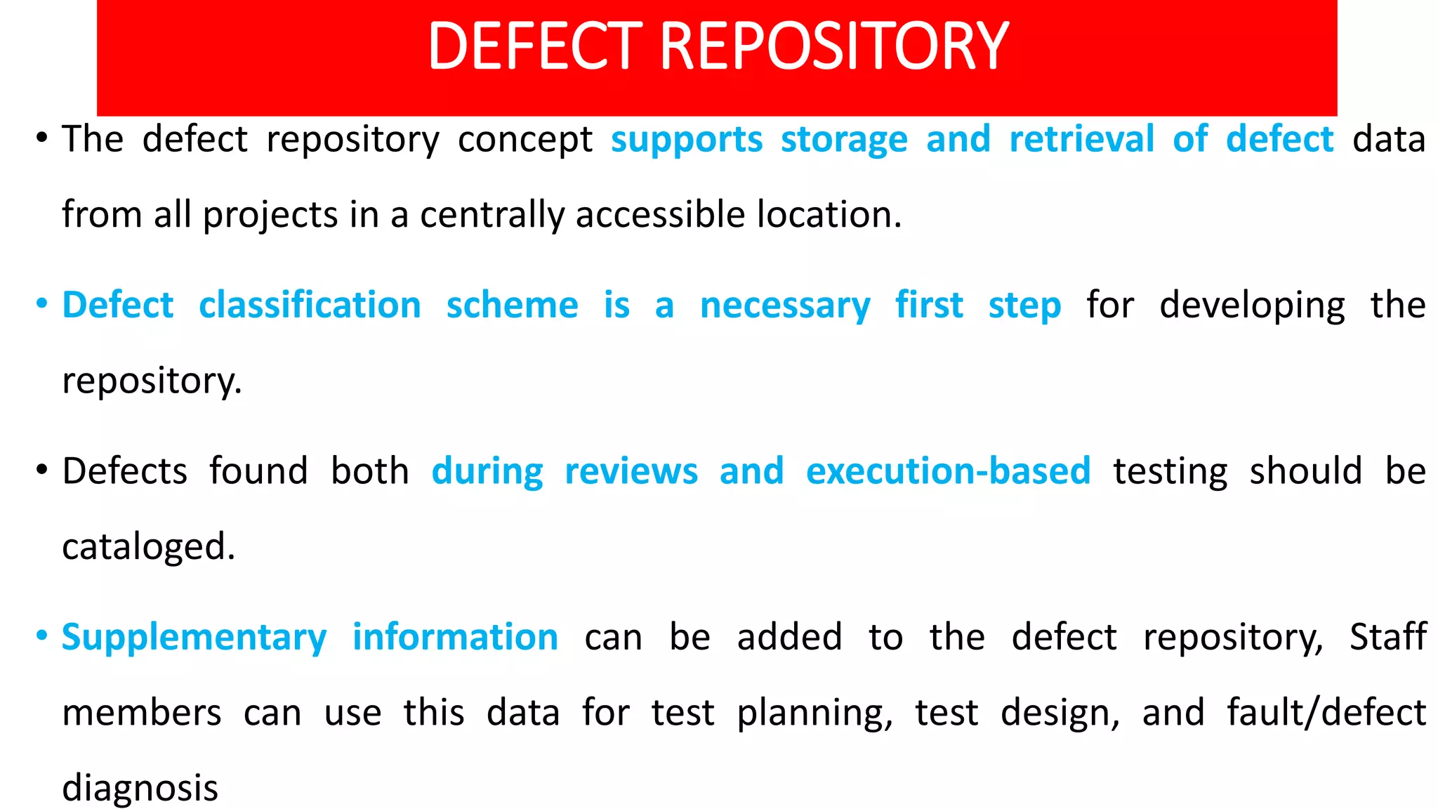 DEFECT REPOSITORY
• The defect repository concept supports storage and retrieval of defect data
from all projects in a centrally accessible location.
• Defect classification scheme is a necessary first step for developing the
repository.
• Defects found both during reviews and execution-based testing should be
cataloged.
• Supplementary information can be added to the defect repository, Staff
members can use this data for test planning, test design, and fault/defect
diagnosis
 