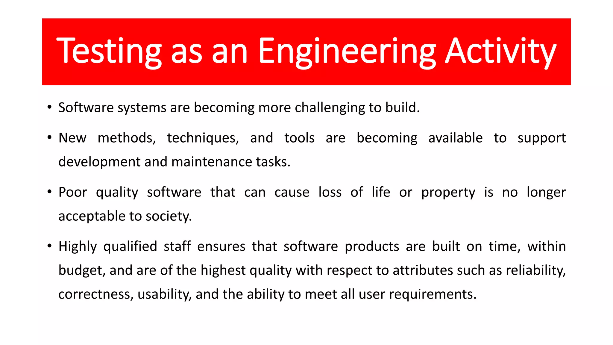 Testing as an Engineering Activity
• Software systems are becoming more challenging to build.
• New methods, techniques, and tools are becoming available to support
development and maintenance tasks.
• Poor quality software that can cause loss of life or property is no longer
acceptable to society.
• Highly qualified staff ensures that software products are built on time, within
budget, and are of the highest quality with respect to attributes such as reliability,
correctness, usability, and the ability to meet all user requirements.
 