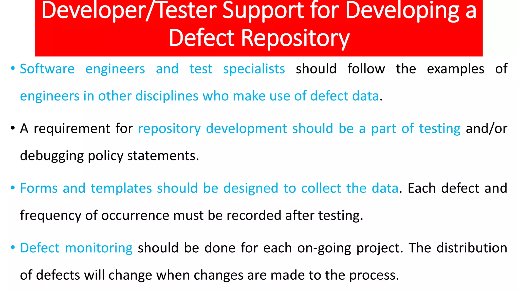 Developer/Tester Support for Developing a
Defect Repository
• Software engineers and test specialists should follow the examples of
engineers in other disciplines who make use of defect data.
• A requirement for repository development should be a part of testing and/or
debugging policy statements.
• Forms and templates should be designed to collect the data. Each defect and
frequency of occurrence must be recorded after testing.
• Defect monitoring should be done for each on-going project. The distribution
of defects will change when changes are made to the process.
 
