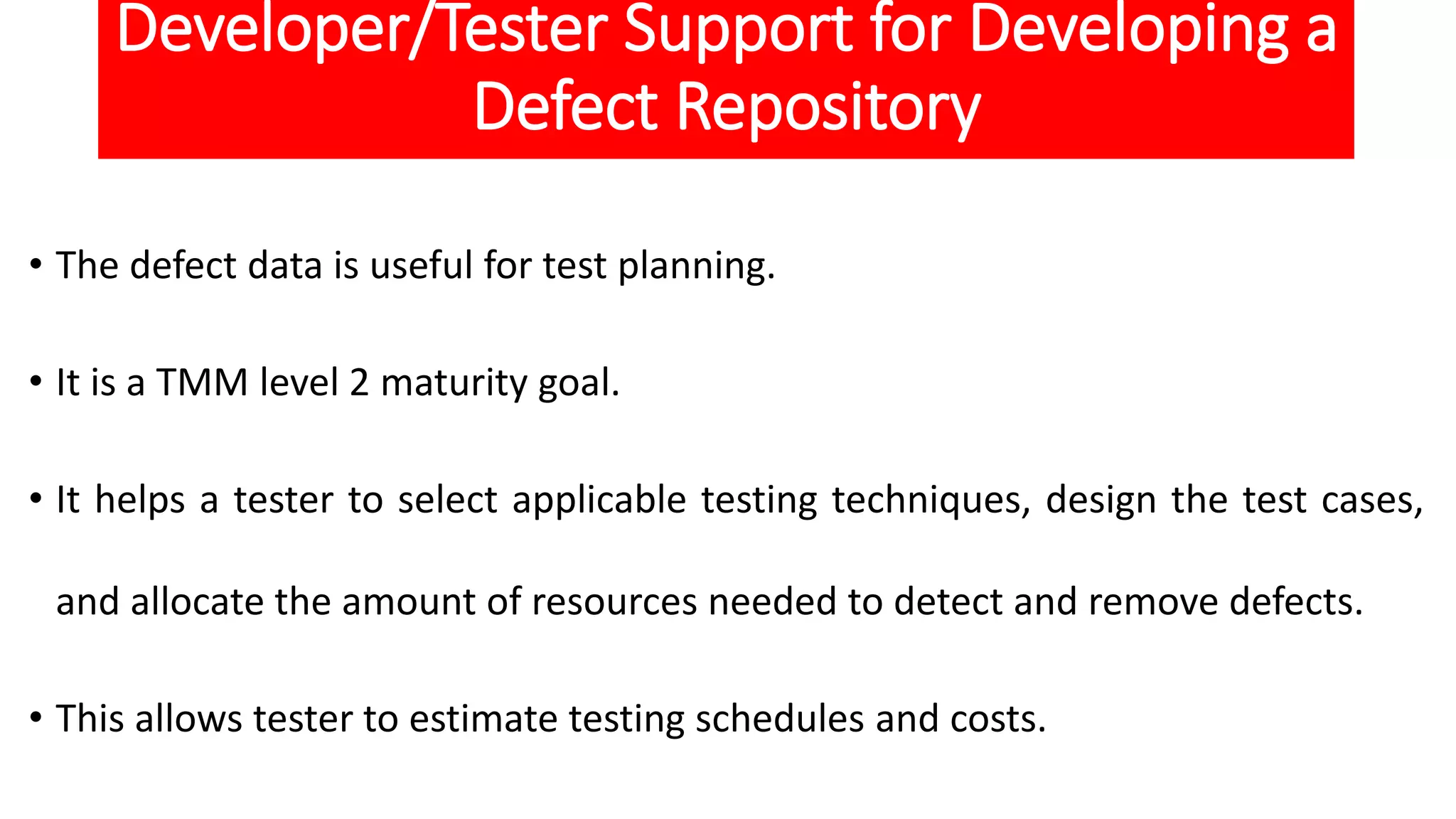 Developer/Tester Support for Developing a
Defect Repository
• The defect data is useful for test planning.
• It is a TMM level 2 maturity goal.
• It helps a tester to select applicable testing techniques, design the test cases,
and allocate the amount of resources needed to detect and remove defects.
• This allows tester to estimate testing schedules and costs.
 