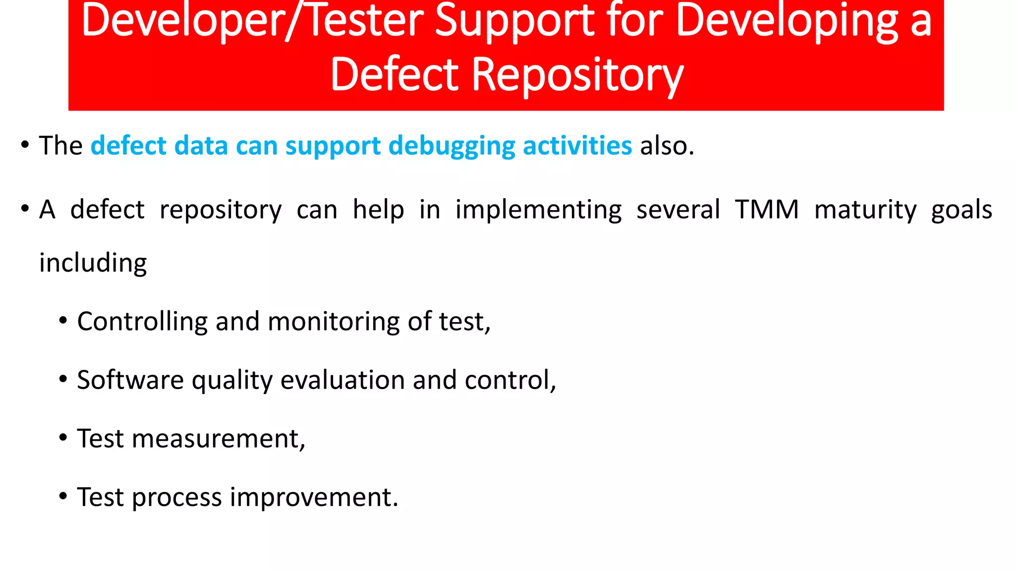 Developer/Tester Support for Developing a
Defect Repository
• The defect data can support debugging activities also.
• A defect repository can help in implementing several TMM maturity goals
including
• Controlling and monitoring of test,
• Software quality evaluation and control,
• Test measurement,
• Test process improvement.
 