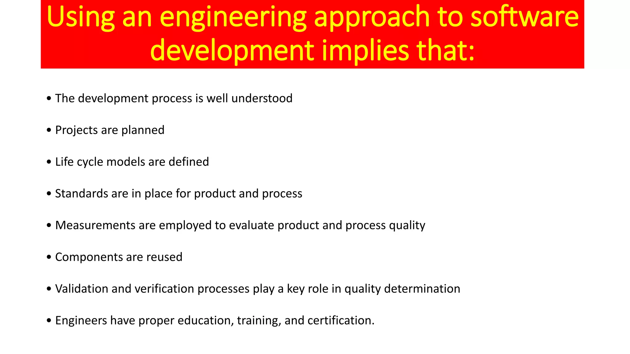 Using an engineering approach to software
development implies that:
• The development process is well understood
• Projects are planned
• Life cycle models are defined
• Standards are in place for product and process
• Measurements are employed to evaluate product and process quality
• Components are reused
• Validation and verification processes play a key role in quality determination
• Engineers have proper education, training, and certification.
 