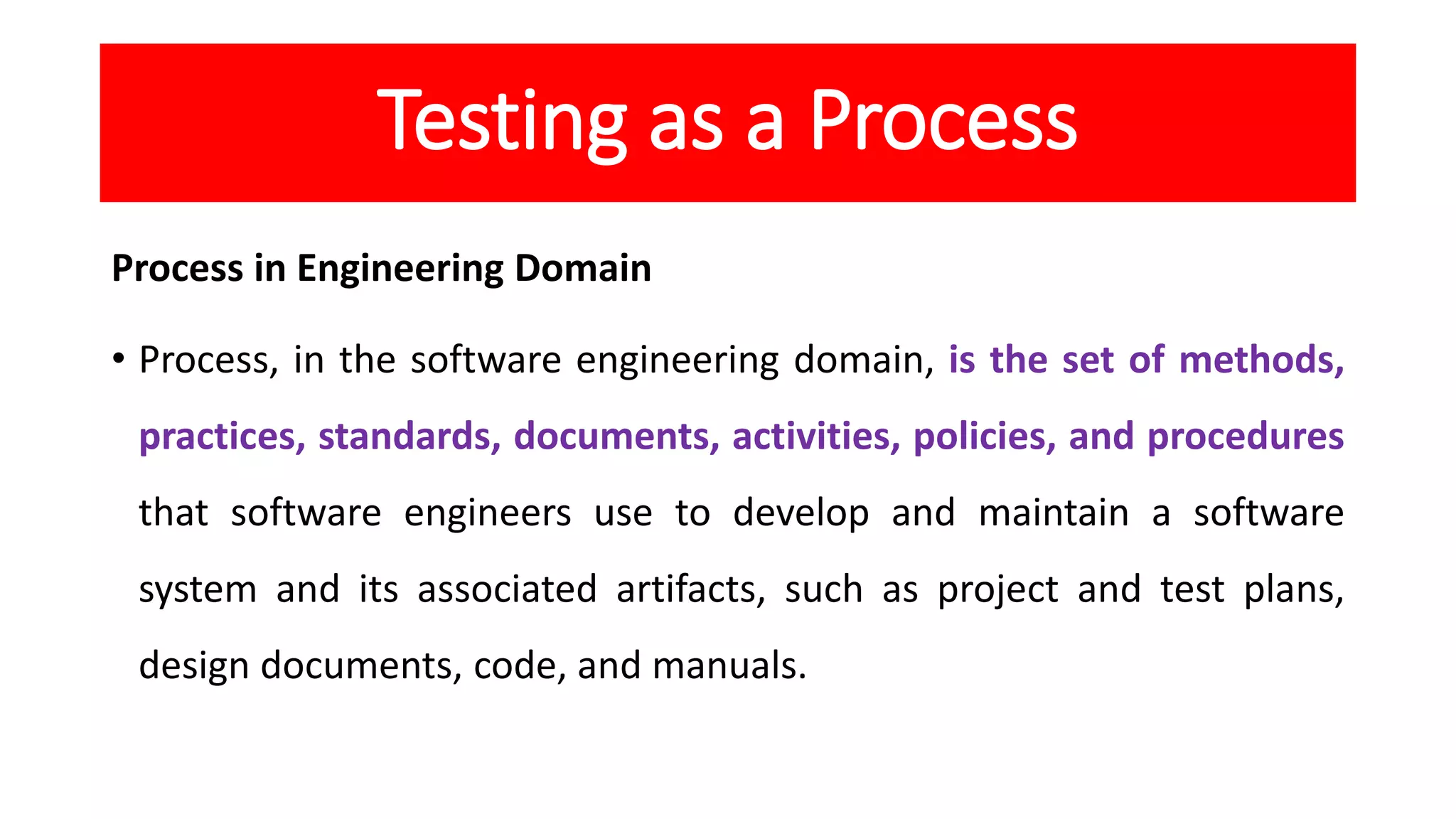 Testing as a Process
Process in Engineering Domain
• Process, in the software engineering domain, is the set of methods,
practices, standards, documents, activities, policies, and procedures
that software engineers use to develop and maintain a software
system and its associated artifacts, such as project and test plans,
design documents, code, and manuals.
 