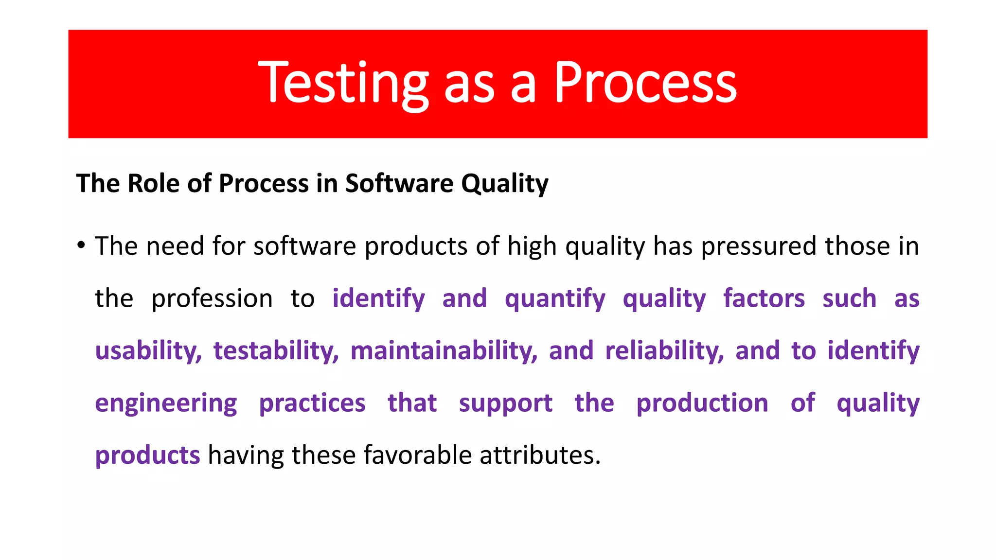 Testing as a Process
The Role of Process in Software Quality
• The need for software products of high quality has pressured those in
the profession to identify and quantify quality factors such as
usability, testability, maintainability, and reliability, and to identify
engineering practices that support the production of quality
products having these favorable attributes.
 
