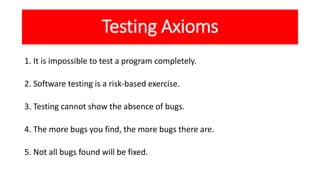 Testing Axioms
1. It is impossible to test a program completely.
2. Software testing is a risk-based exercise.
3. Testing ...