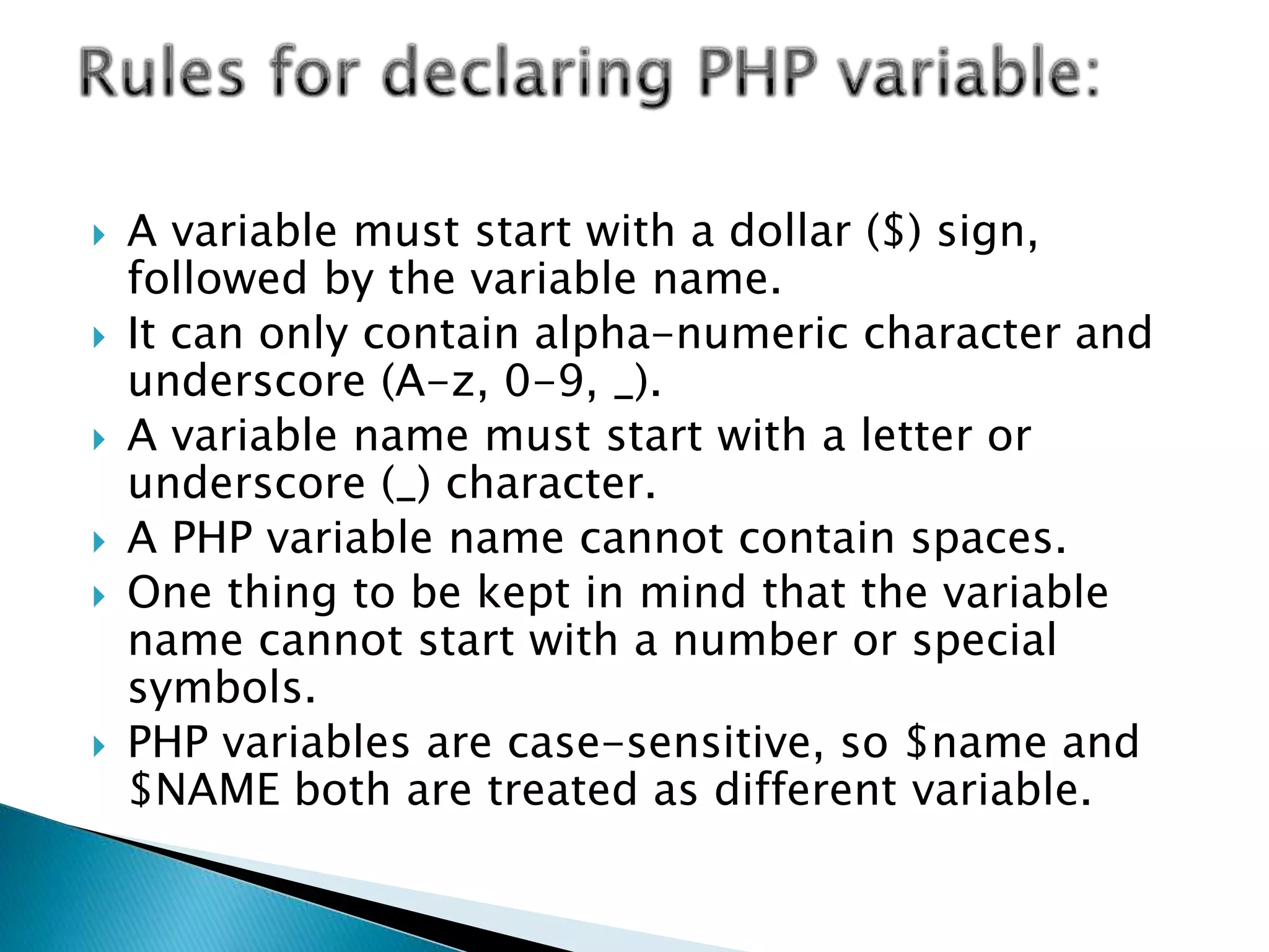  A variable must start with a dollar ($) sign,
followed by the variable name.
 It can only contain alpha-numeric character and
underscore (A-z, 0-9, _).
 A variable name must start with a letter or
underscore (_) character.
 A PHP variable name cannot contain spaces.
 One thing to be kept in mind that the variable
name cannot start with a number or special
symbols.
 PHP variables are case-sensitive, so $name and
$NAME both are treated as different variable.
 