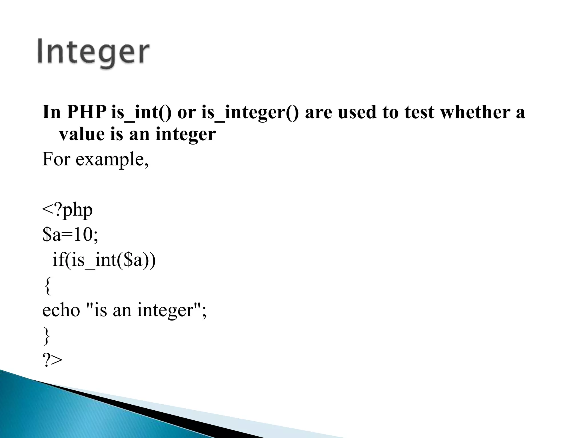 In PHP is_int() or is_integer() are used to test whether a
value is an integer
For example,
<?php
$a=10;
if(is_int($a))
{
echo "is an integer";
}
?>
 
