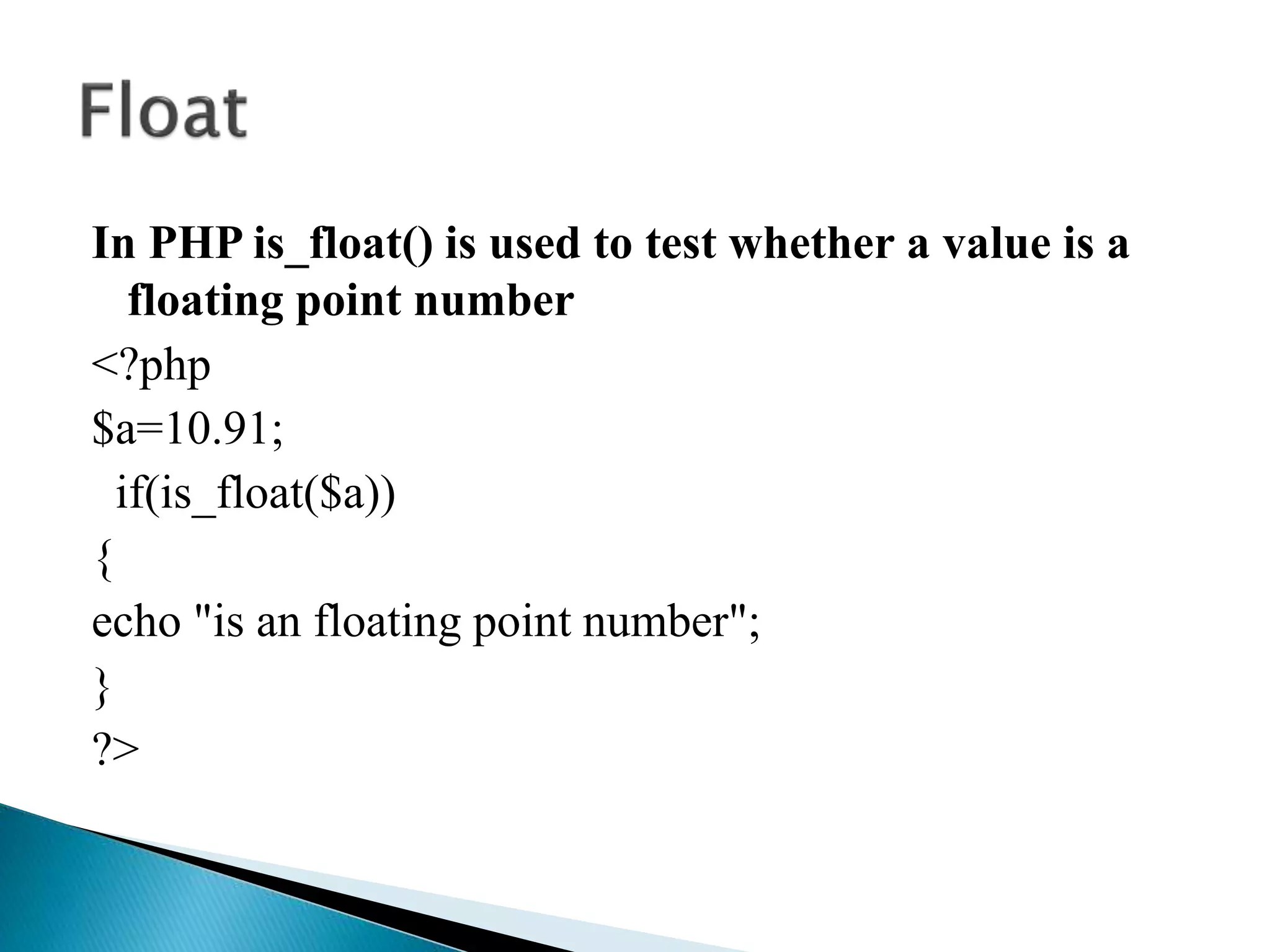 In PHP is_float() is used to test whether a value is a
floating point number
<?php
$a=10.91;
if(is_float($a))
{
echo "is an floating point number";
}
?>
 