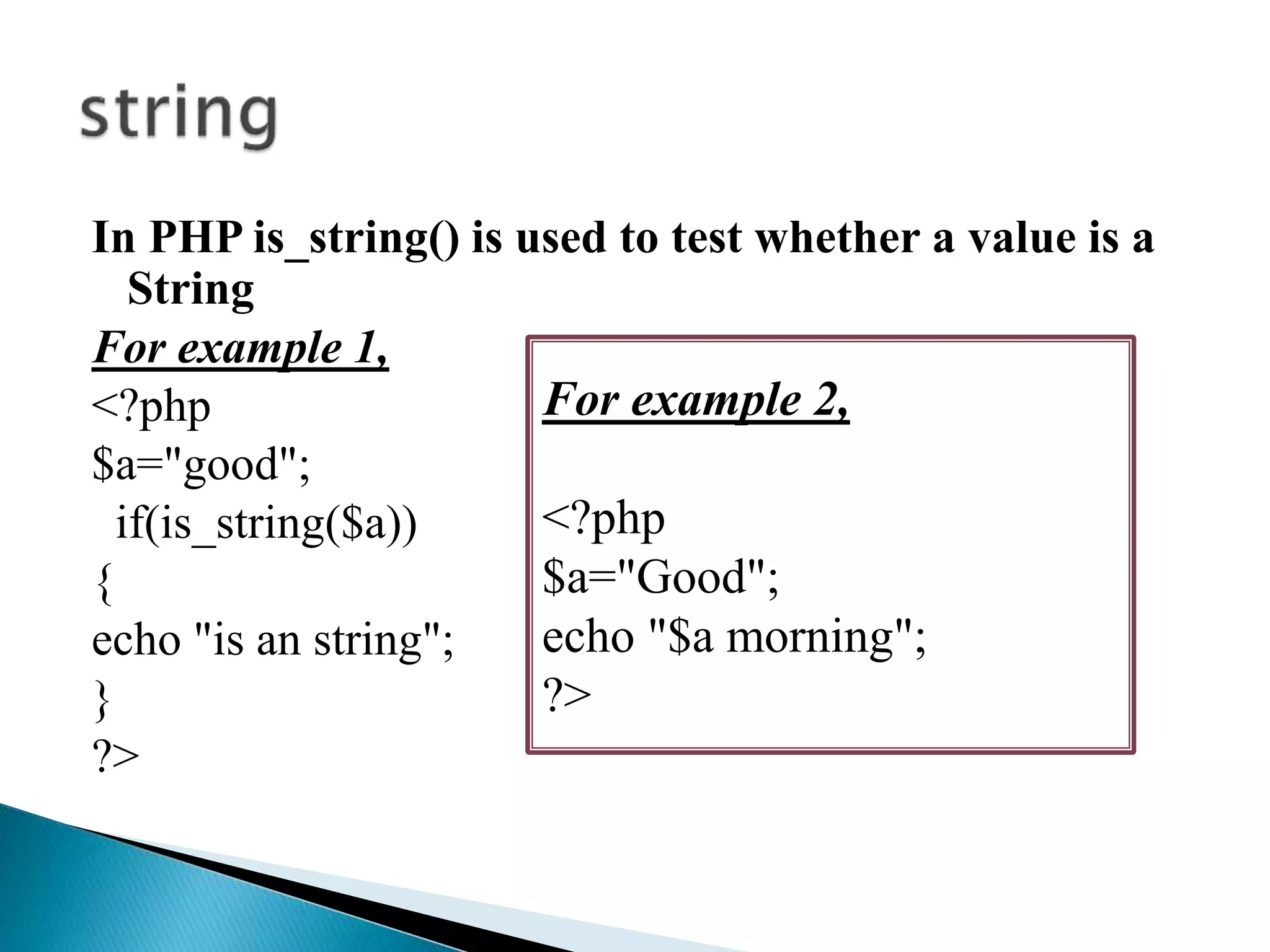 In PHP is_string() is used to test whether a value is a
String
For example 1,
<?php
$a="good";
if(is_string($a))
{
echo "is an string";
}
?>
For example 2,
<?php
$a="Good";
echo "$a morning";
?>
 