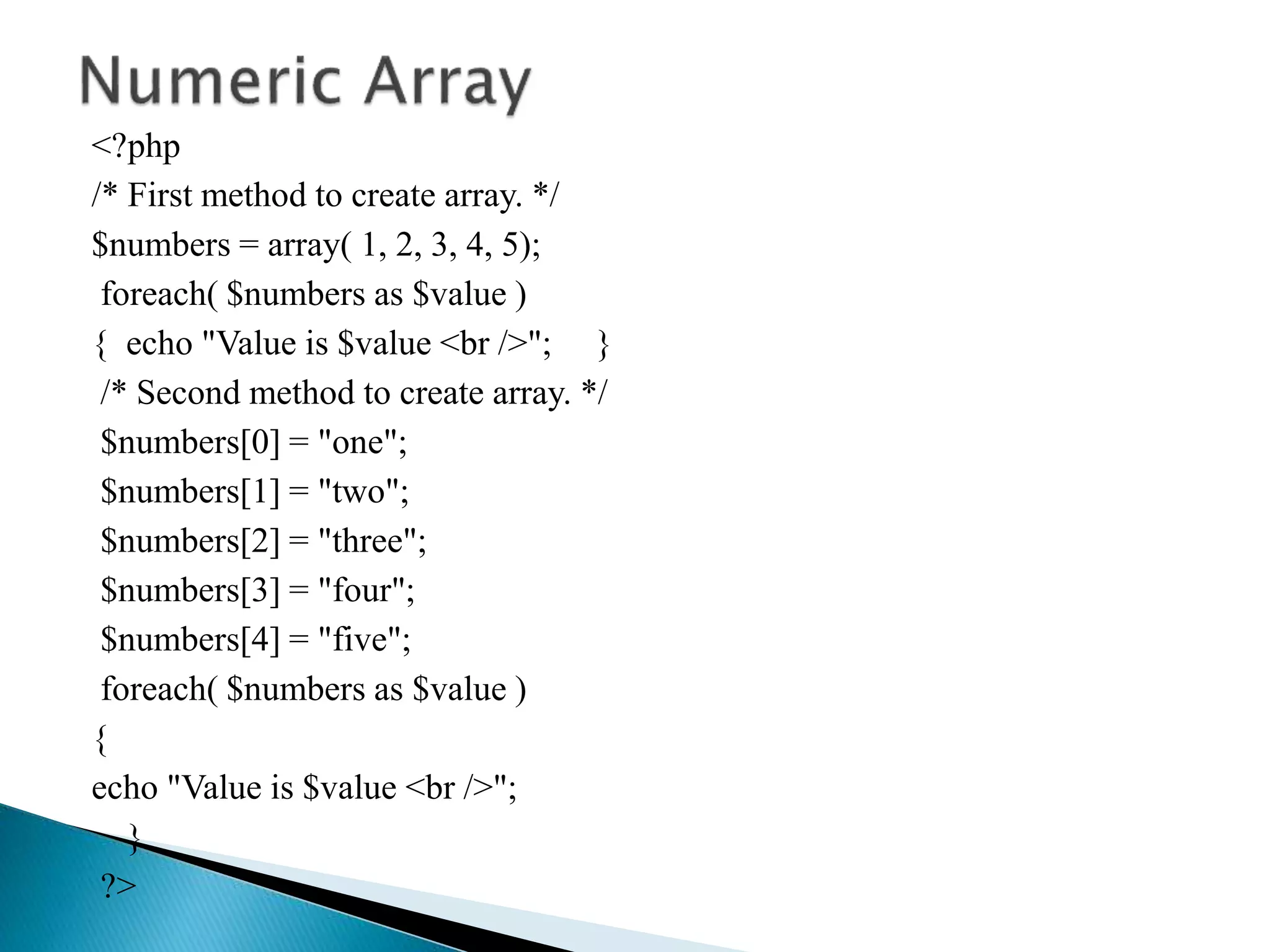 <?php
/* First method to create array. */
$numbers = array( 1, 2, 3, 4, 5);
foreach( $numbers as $value )
{ echo "Value is $value <br />"; }
/* Second method to create array. */
$numbers[0] = "one";
$numbers[1] = "two";
$numbers[2] = "three";
$numbers[3] = "four";
$numbers[4] = "five";
foreach( $numbers as $value )
{
echo "Value is $value <br />";
}
?>
 