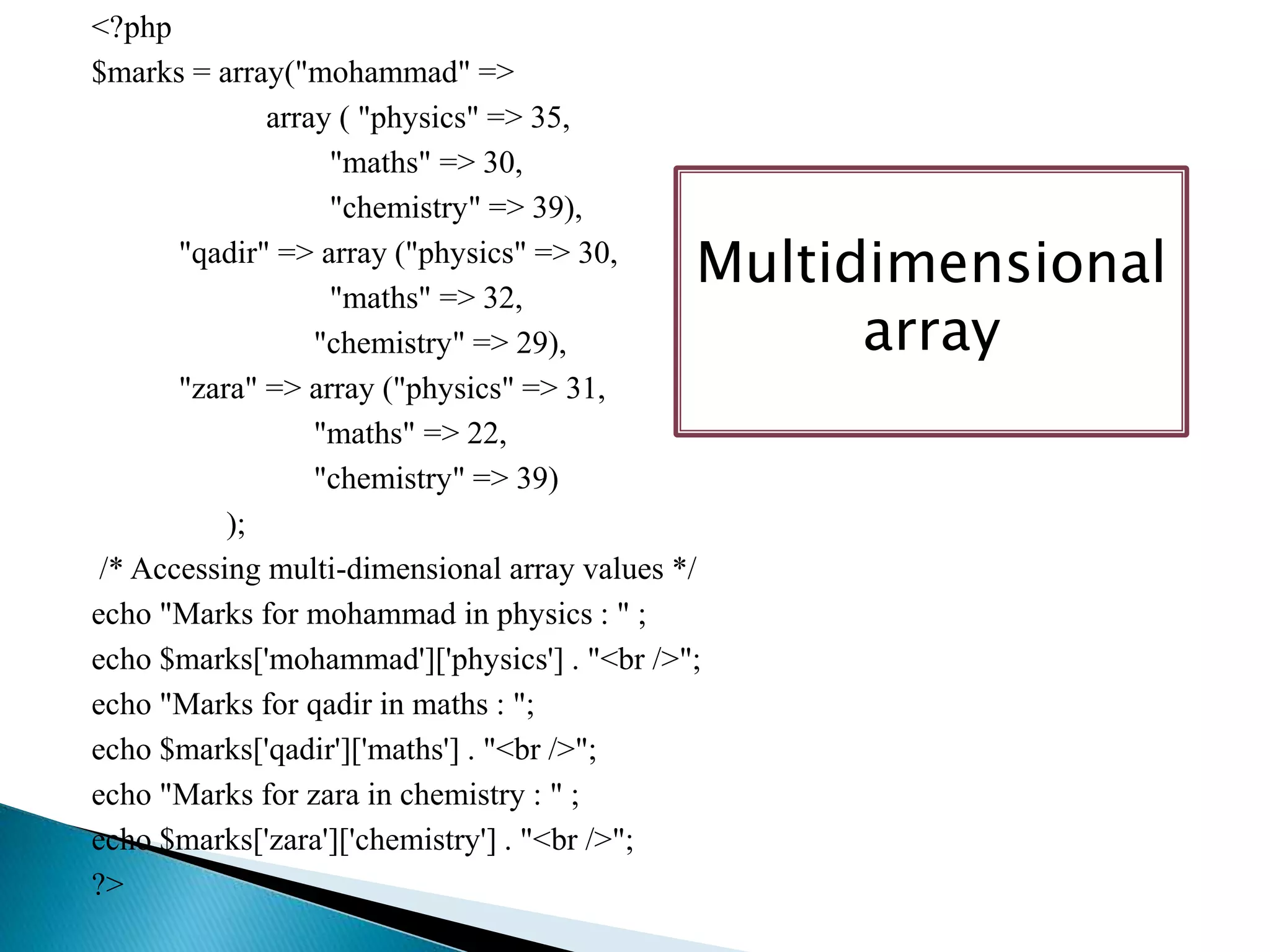 <?php
$marks = array("mohammad" =>
array ( "physics" => 35,
"maths" => 30,
"chemistry" => 39),
"qadir" => array ("physics" => 30,
"maths" => 32,
"chemistry" => 29),
"zara" => array ("physics" => 31,
"maths" => 22,
"chemistry" => 39)
);
/* Accessing multi-dimensional array values */
echo "Marks for mohammad in physics : " ;
echo $marks['mohammad']['physics'] . "<br />";
echo "Marks for qadir in maths : ";
echo $marks['qadir']['maths'] . "<br />";
echo "Marks for zara in chemistry : " ;
echo $marks['zara']['chemistry'] . "<br />";
?>
Multidimensional
array
 