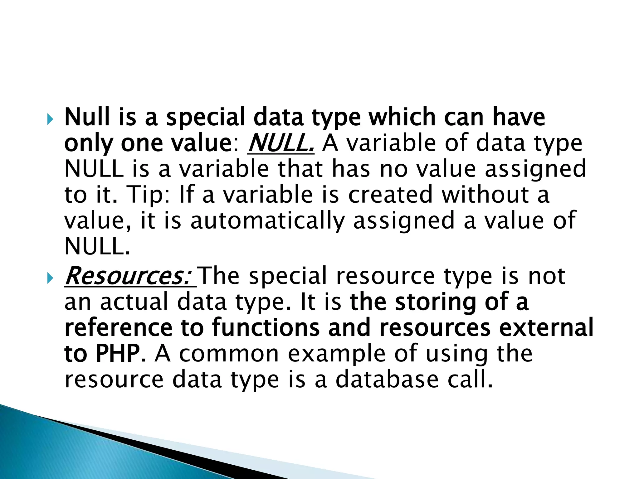  Null is a special data type which can have
only one value: NULL. A variable of data type
NULL is a variable that has no value assigned
to it. Tip: If a variable is created without a
value, it is automatically assigned a value of
NULL.
 Resources: The special resource type is not
an actual data type. It is the storing of a
reference to functions and resources external
to PHP. A common example of using the
resource data type is a database call.
 