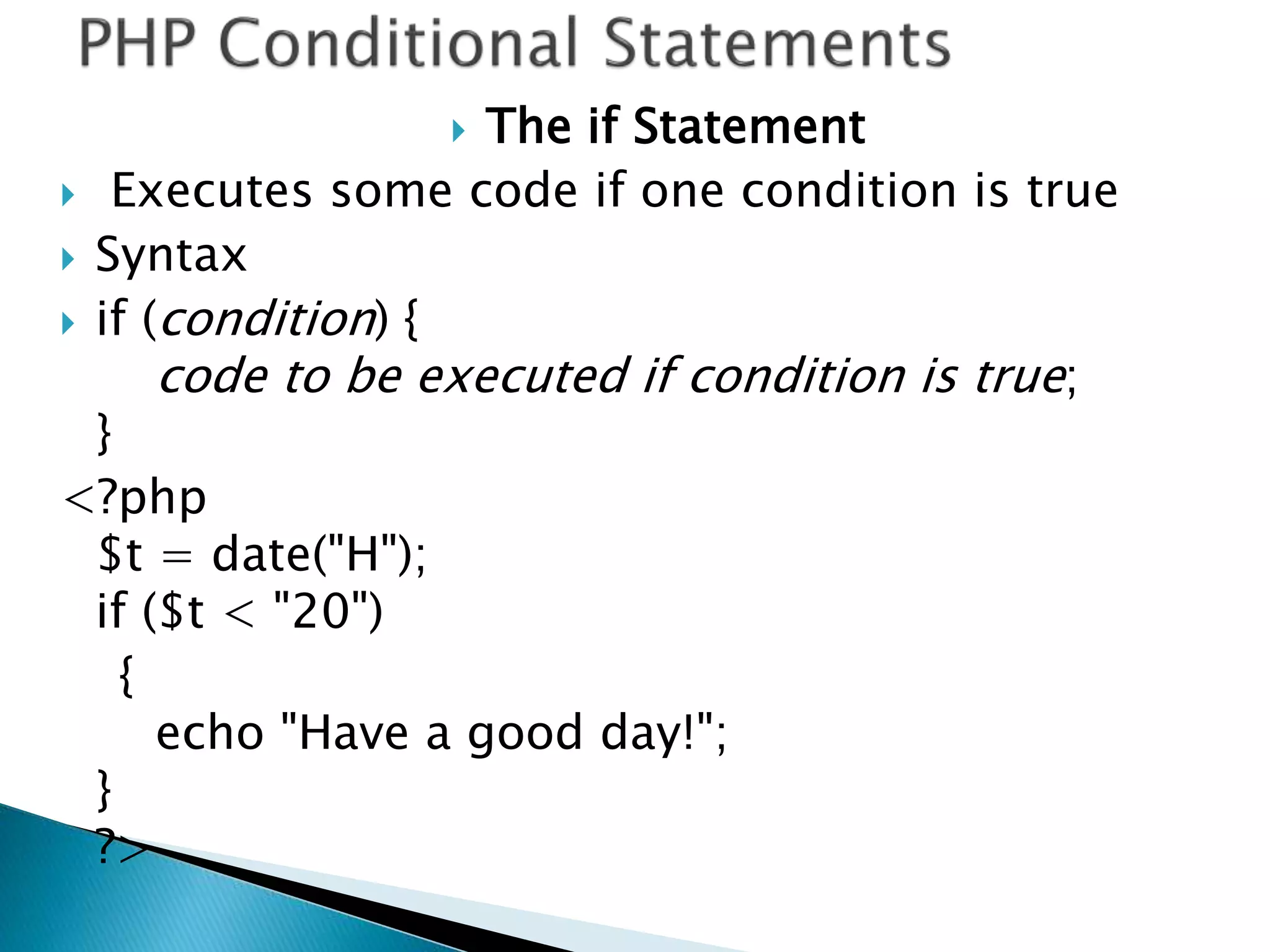  The if Statement
 Executes some code if one condition is true
 Syntax
 if (condition) {
code to be executed if condition is true;
}
<?php
$t = date("H");
if ($t < "20")
{
echo "Have a good day!";
}
?>
 