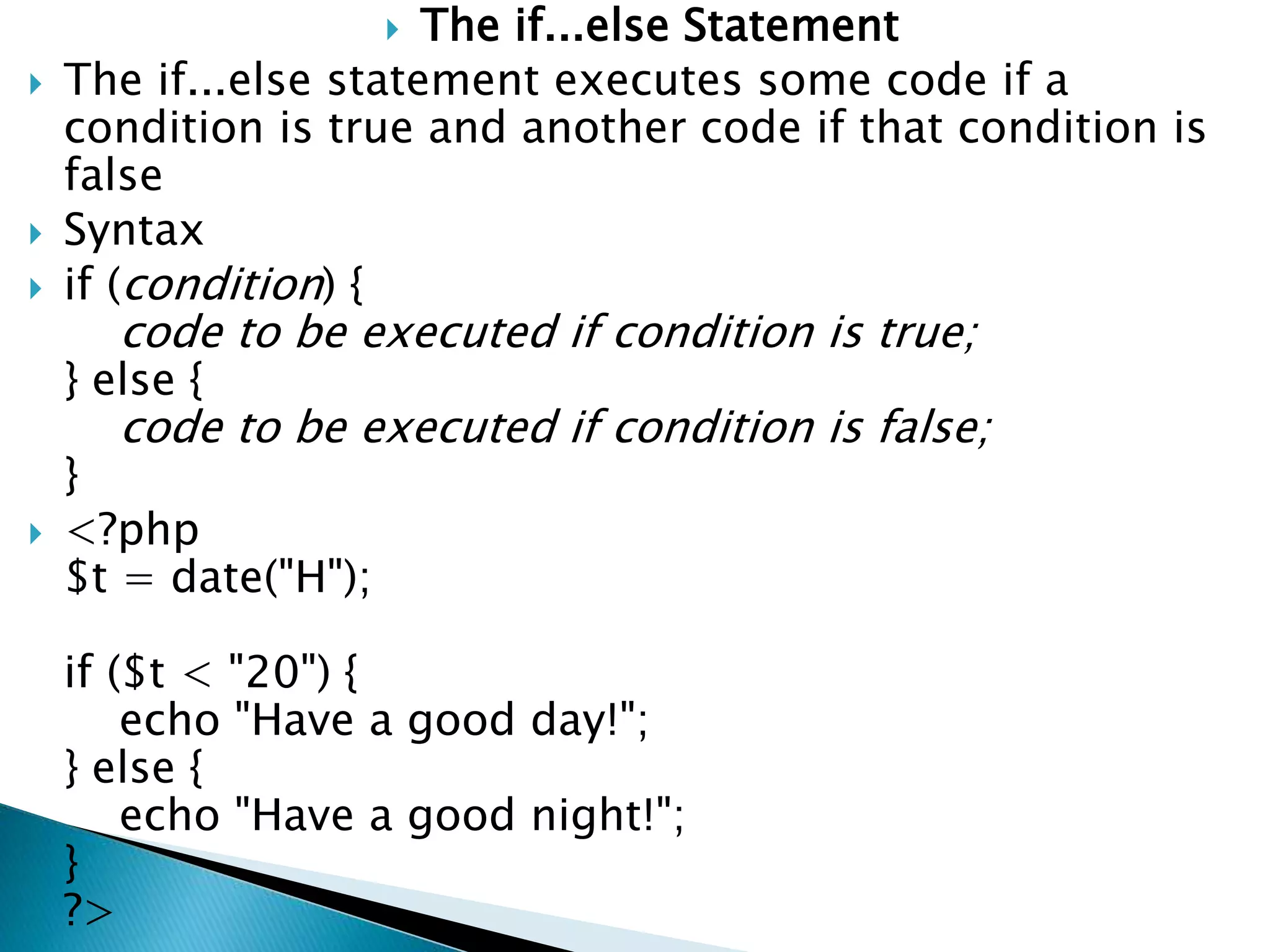  The if...else Statement
 The if...else statement executes some code if a
condition is true and another code if that condition is
false
 Syntax
 if (condition) {
code to be executed if condition is true;
} else {
code to be executed if condition is false;
}
 <?php
$t = date("H");
if ($t < "20") {
echo "Have a good day!";
} else {
echo "Have a good night!";
}
?>
 