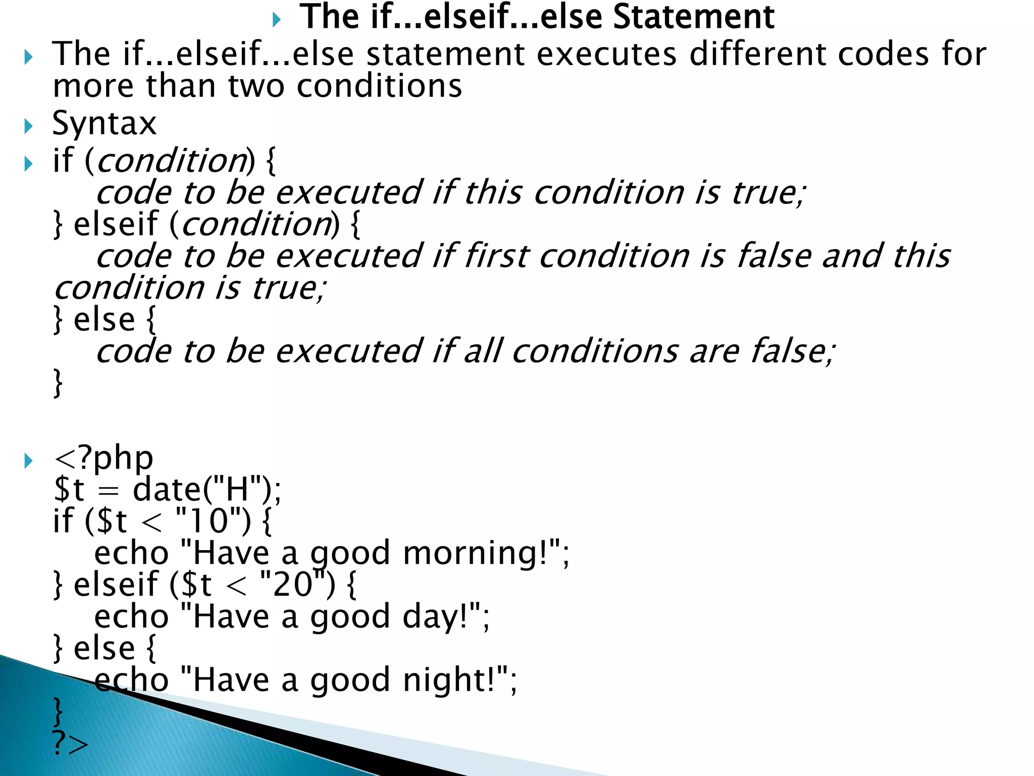  The if...elseif...else Statement
 The if...elseif...else statement executes different codes for
more than two conditions
 Syntax
 if (condition) {
code to be executed if this condition is true;
} elseif (condition) {
code to be executed if first condition is false and this
condition is true;
} else {
code to be executed if all conditions are false;
}
 <?php
$t = date("H");
if ($t < "10") {
echo "Have a good morning!";
} elseif ($t < "20") {
echo "Have a good day!";
} else {
echo "Have a good night!";
}
?>
 