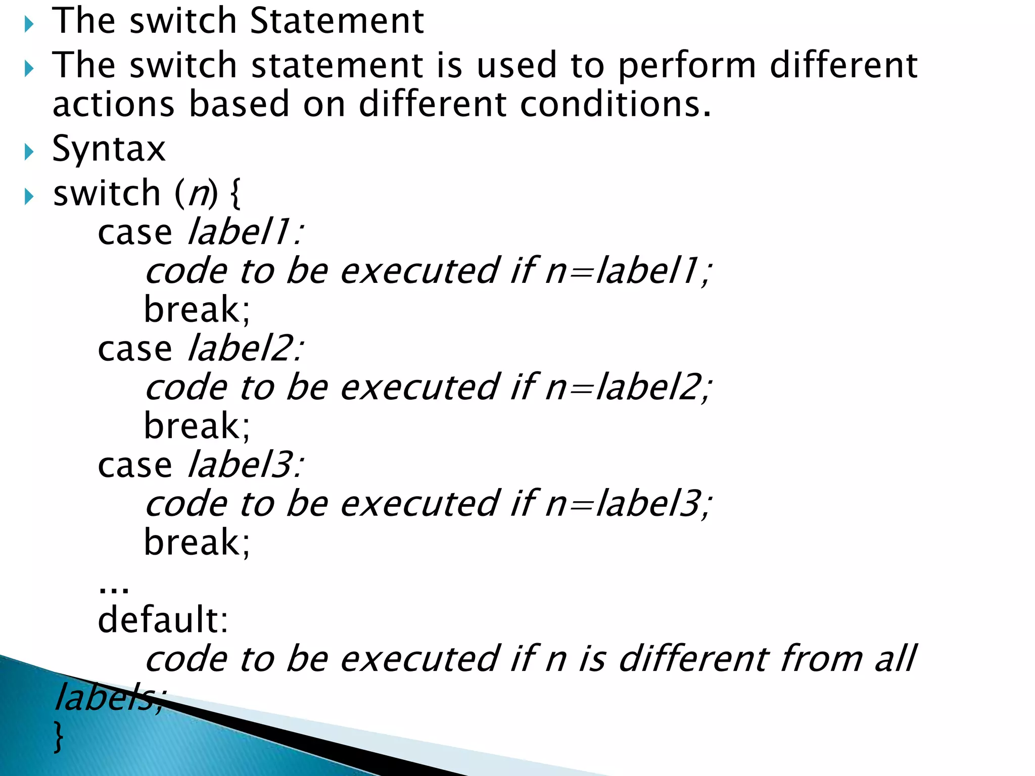  The switch Statement
 The switch statement is used to perform different
actions based on different conditions.
 Syntax
 switch (n) {
case label1:
code to be executed if n=label1;
break;
case label2:
code to be executed if n=label2;
break;
case label3:
code to be executed if n=label3;
break;
...
default:
code to be executed if n is different from all
labels;
}
 