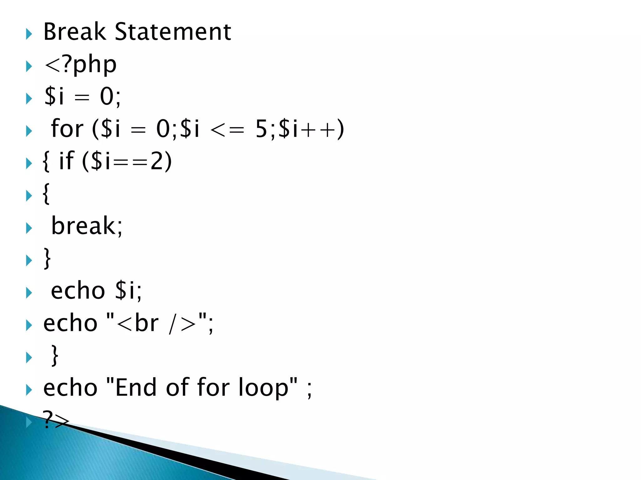  Break Statement
 <?php
 $i = 0;
 for ($i = 0;$i <= 5;$i++)
 { if ($i==2)
 {
 break;
 }
 echo $i;
 echo "<br />";
 }
 echo "End of for loop" ;
 ?>
 
