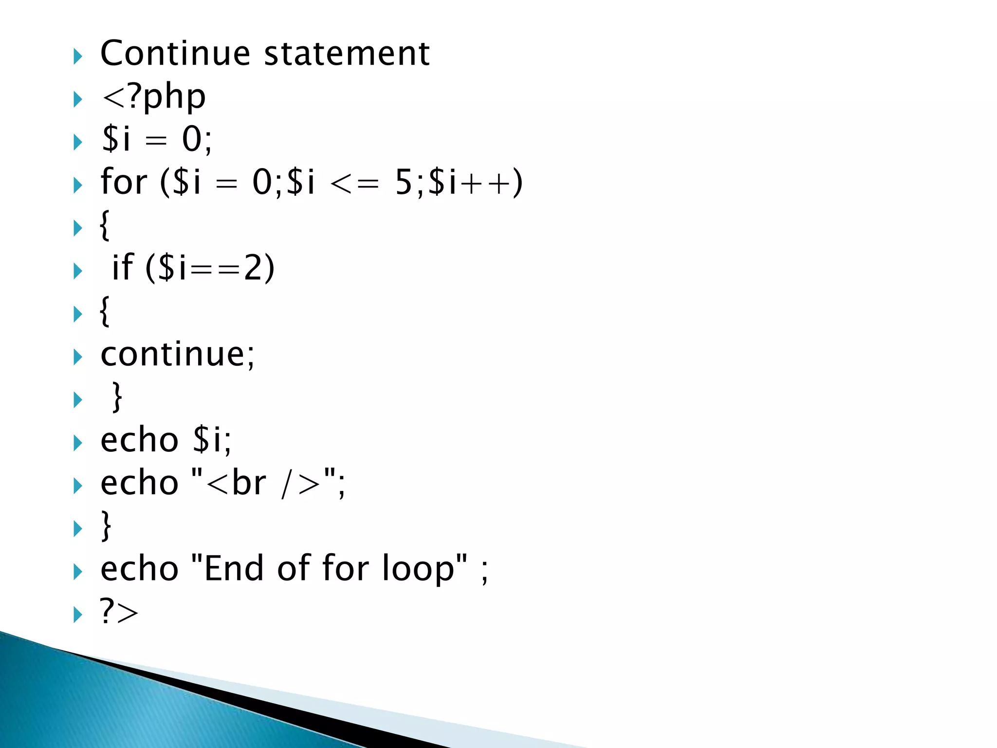 Continue statement
 <?php
 $i = 0;
 for ($i = 0;$i <= 5;$i++)
 {
 if ($i==2)
 {
 continue;
 }
 echo $i;
 echo "<br />";
 }
 echo "End of for loop" ;
 ?>
 