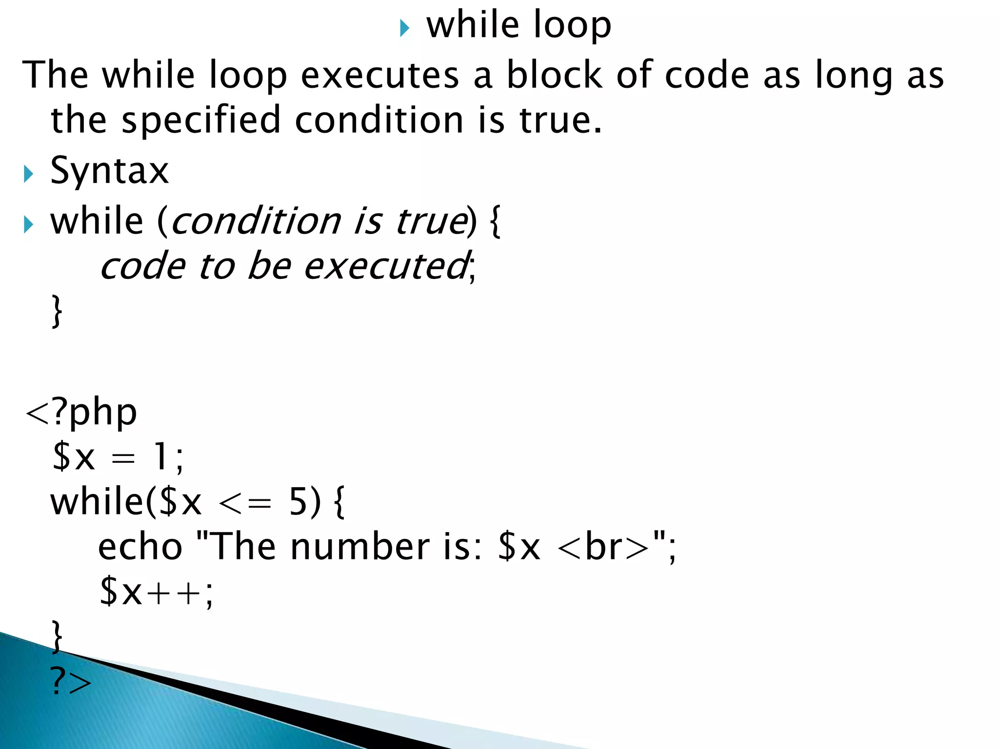  while loop
The while loop executes a block of code as long as
the specified condition is true.
 Syntax
 while (condition is true) {
code to be executed;
}
<?php
$x = 1;
while($x <= 5) {
echo "The number is: $x <br>";
$x++;
}
?>
 