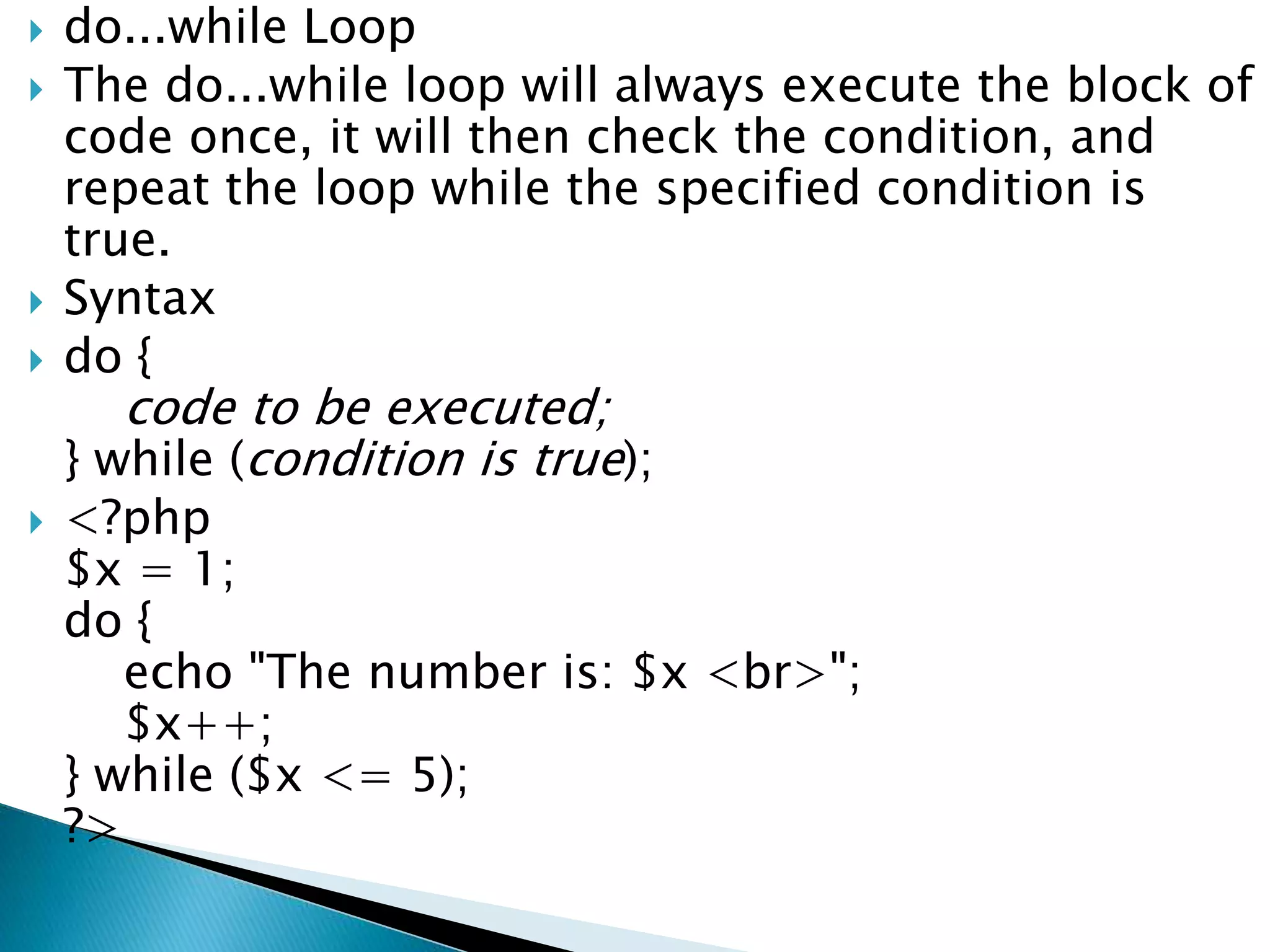  do...while Loop
 The do...while loop will always execute the block of
code once, it will then check the condition, and
repeat the loop while the specified condition is
true.
 Syntax
 do {
code to be executed;
} while (condition is true);
 <?php
$x = 1;
do {
echo "The number is: $x <br>";
$x++;
} while ($x <= 5);
?>
 