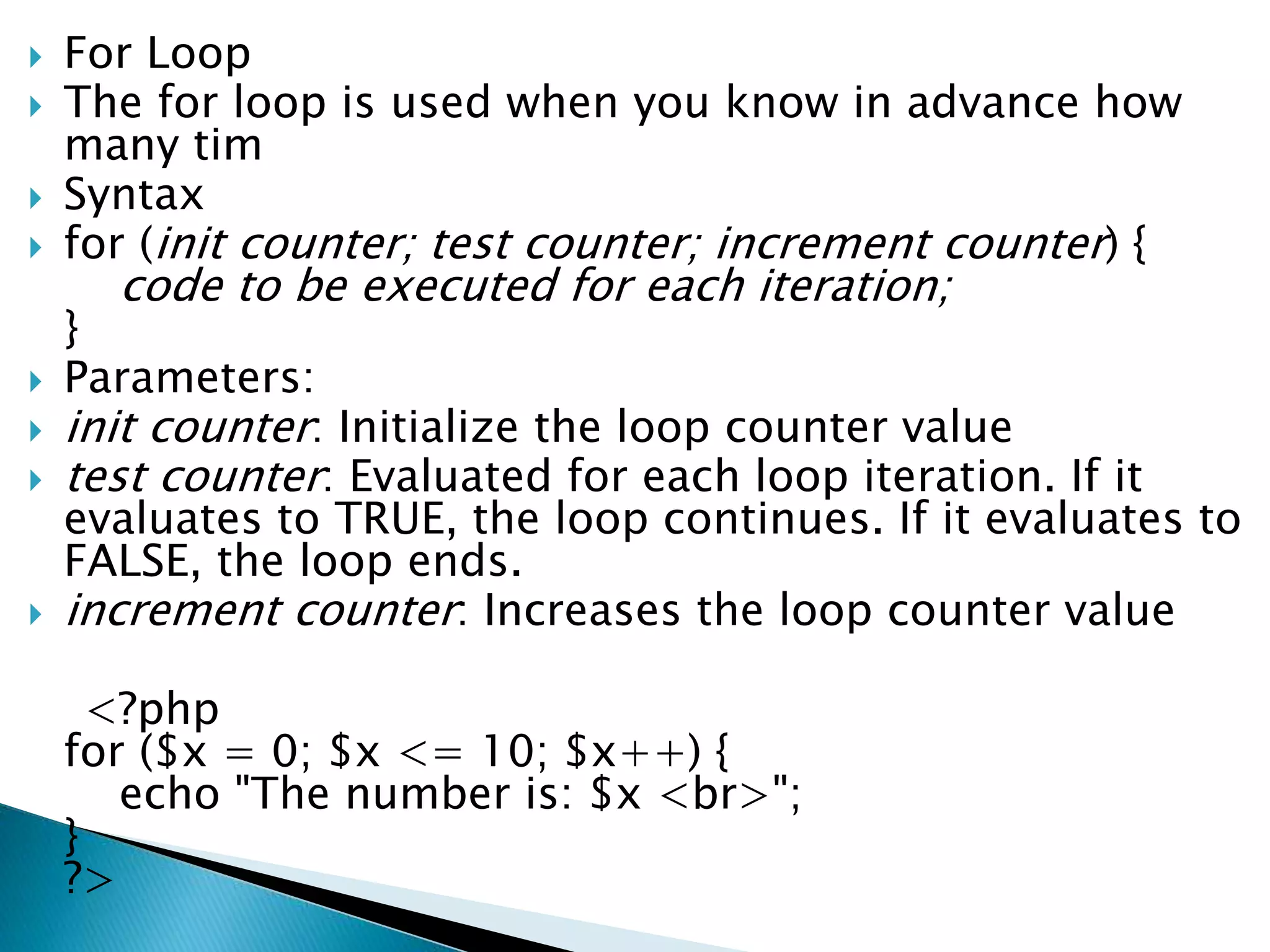  For Loop
 The for loop is used when you know in advance how
many tim
 Syntax
 for (init counter; test counter; increment counter) {
code to be executed for each iteration;
}
 Parameters:
 init counter: Initialize the loop counter value
 test counter: Evaluated for each loop iteration. If it
evaluates to TRUE, the loop continues. If it evaluates to
FALSE, the loop ends.
 increment counter: Increases the loop counter value
<?php
for ($x = 0; $x <= 10; $x++) {
echo "The number is: $x <br>";
}
?>
 