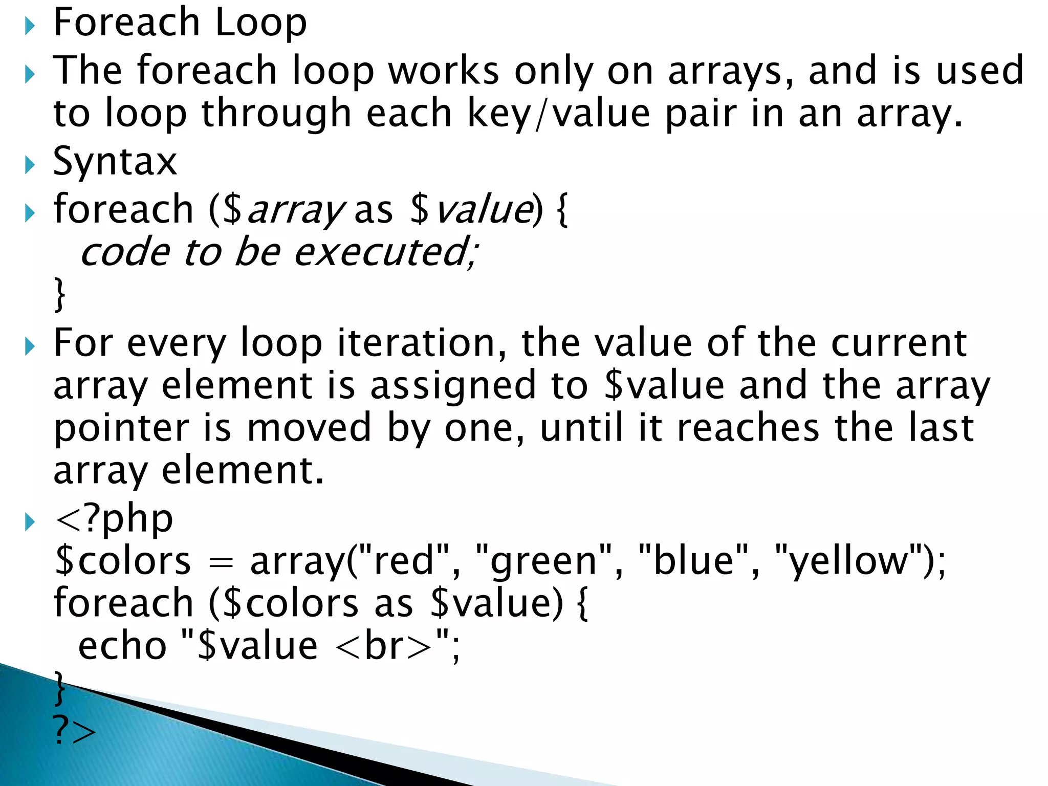  Foreach Loop
 The foreach loop works only on arrays, and is used
to loop through each key/value pair in an array.
 Syntax
 foreach ($array as $value) {
code to be executed;
}
 For every loop iteration, the value of the current
array element is assigned to $value and the array
pointer is moved by one, until it reaches the last
array element.
 <?php
$colors = array("red", "green", "blue", "yellow");
foreach ($colors as $value) {
echo "$value <br>";
}
?>
 